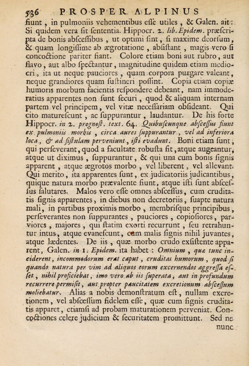 fiunt, in pulmoniis vehementibus efle utiles , 6c Galen. ait c. Si quidem vera fit fententia. Hippocr. z, lib.Epidem. praefcri- pta de bonis abfcefiibus , ut optimi fint, fi maxime deorfum, & quam longiffime ab aegrotatione , abfiftant , magis vero fi concoftione pariter fiant. Colore etiam boni aut rubro, aut flavo, aut albo fpedfantur, magnitudine quidem etiam medio¬ cri., ita ut neque pauciores , quam.corpora purgare valeant, neque grandiores quam fuftincri pofiint. Copia etiam copiae humoris morbum facientis refpondere debeant, nam immode¬ ratius apparentes non funt fecuri, quod 6c aliquam internam partem vel principem, vel vitae neceflariam obfideant, Qui cito maturefeunt , ac fuppurantur , laudantur. De his forte Hippocr. in z. prognofi. text. 64. Quibuficunque abfcefius fiunt ex pulmoniis morbis , circa aures fuppurantur , vel ad inferiora loca, & ad fiftulam perveniunt, ifii evadunt. Boni etiam funt, qui perfeverant,quod a facultate robufta fit,atque augeantur, atque ut diximus , fuppurantur, & qui una cum bonis fignis apparent , atque aegrotos morbo , vel liberent, vel allevant. Qui merito, ita apparentes funt, ex judicatoriis judicantibus, quique natura morbo prxvalente fiunt, atque ifti funt abfcef- fus falutares. Malos vero efle omnes abfcefius, cum crudita¬ tis fignis apparentes, in diebus non decretoriis, fuapte natura mali, in partibus proximis morbo > rnembrifquc principibus, perfeverantes non fuppurantes , pauciores , copiofiorcs, par- viores , majores , qui ftatim exorti recurrunt , feu retrahun¬ tur intus, atque evanefeunt, cfim malis fignis nihil juvantes, atque laedentes. De iis , quae morbo crudo exfiftcnte appa¬ rent, Galen* in 1. Epidem. ita habet : Omnium , qua tunc in~ ciderent, incommodorum erat caput, cruditas, humorum , quod fi quando natura per vim ad aliquos eorum excernendos aggreffa ef-, fet, nihil proficiebat, imo vero ab iis fuperata, aut in profundum recurrere per mi [it, aut propter paucitatem excretionum abfcefium moliebatur* Alias a nobis demonftratum efl:, nullam excre- tionem, vel abfcefium fidelem efle, quae cum fignis crudita¬ tis apparet, etiamfi ad probam maturationem perveniat. Con- cpSiones celere jqdicium & fecuritatem promittunt. Sed ne nunc;