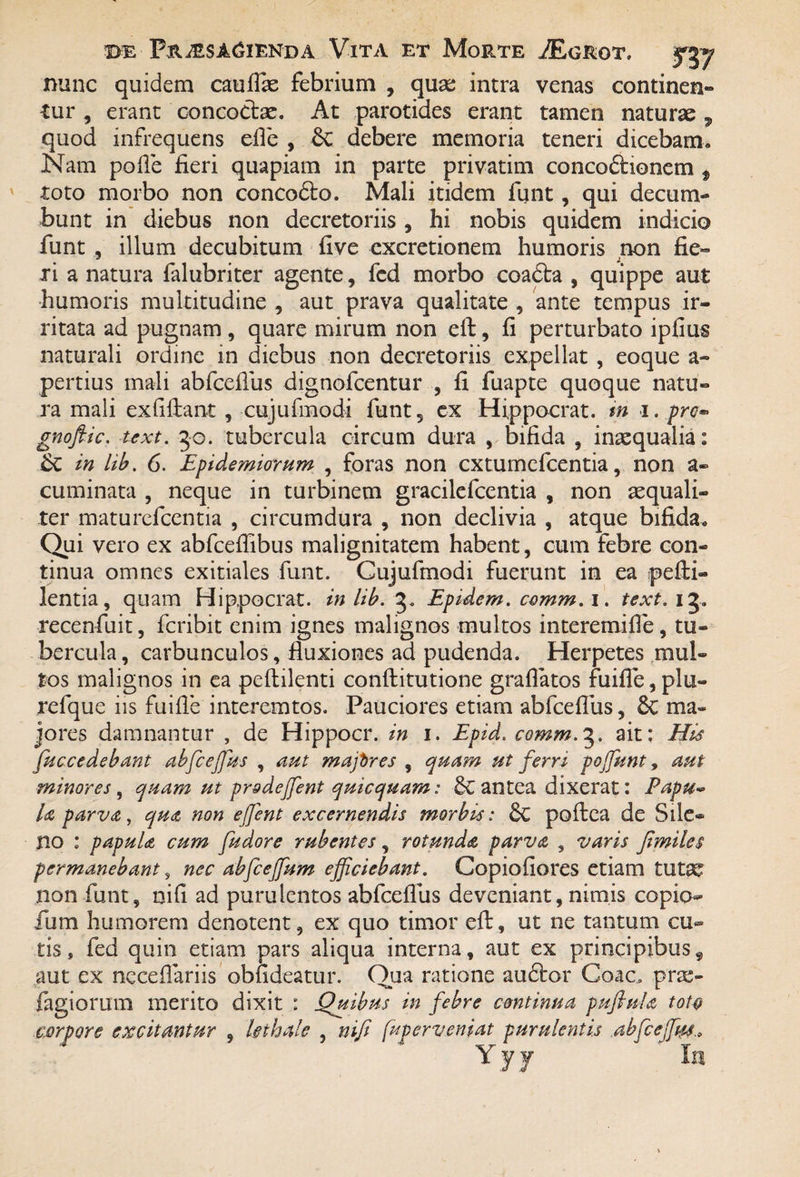 nunc quidem cauflae febrium , quae intra venas continen¬ tur , erant concoctae. At parotides erant tamen naturae , quod infrequens efle , Sc debere memoria teneri dicebam. Nam polle fieri quapiam in parte privatim concodtionem f toto morbo non concodto. Mali itidem funt, qui decum¬ bunt in diebus non decretoriis , hi nobis quidem indicio funt , illum decubitum live excretionem humoris non fie¬ ri a natura falubriter agente, fcd morbo coadta , quippe aut humoris multitudine , aut prava qualitate , ante tempus ir¬ ritata ad pugnam, quare mirum non eft, fi perturbato ipfius naturali ordine in diebus non decretoriis expellat, eoque a- pertius mali abfceflus dignofcentur , fi fuapte quoque natu¬ ra mali exfiflant , cujufmodi funt5 ex Hippocrat. m i. pro- gnofiic. uxt. 50. tubercula circum dura , bifida , inaequalia: in hb. 6. Epidemiorum , foras non cxtumefcentia, non a- cuminata ? neque in turbinem gracilefcentia , non aequali¬ ter maturefcentia , circumdura , non declivia , atque bifida. Qui vero ex abfceffibus malignitatem habent, cum febre con¬ tinua omnes exitiales funt. Cujufmodi fuerunt in ea pefii- lentia, quam Hippocrat. in lib. 3. Epidem. comm. 1. text. 13. recenfuit, fcribit enim ignes malignos multos interemifle, tu¬ bercula , carbunculos, fluxiones ad pudenda. Herpetes mul¬ tos malignos in ea peflilenti conftitutione gradatos fui fle, plu- refque iis fuifle interemtos. Pauciores etiam abfceflus ? 6c ma¬ jores damnantur , de Hippocr. in 1. Epid. comm.3. ait: His fuccedebant abfceffius , aut mafires , quam ut ferri poffiunt, aut minores, quam ut pr&dejfent quicquam: & antea dixerat: Papu¬ la parva, qua non ejfent excernendis morbis: & poilea de Sile¬ no : papula cum fudore rubentes , rotunda parva , varis fi miles permanebant, nec abfcejfum efficiebant. Copiofiores etiam tutae non funt, nifi ad purulentos abfceflus deveniant, nimis copio- fum humorem denotent, ex quo timor efi:, ut ne tantum cu¬ tis, fed quin etiam pars aliqua interna, aut ex principibusf aut ex neceflariis obfideatur. Qua ratione audior Coae, prae- fagiorum merito dixit : Quibus in febre continua puflula toto corpore excitantur , lethale , nifi fuperveniat purulentis abfceffiw„ Y y y In