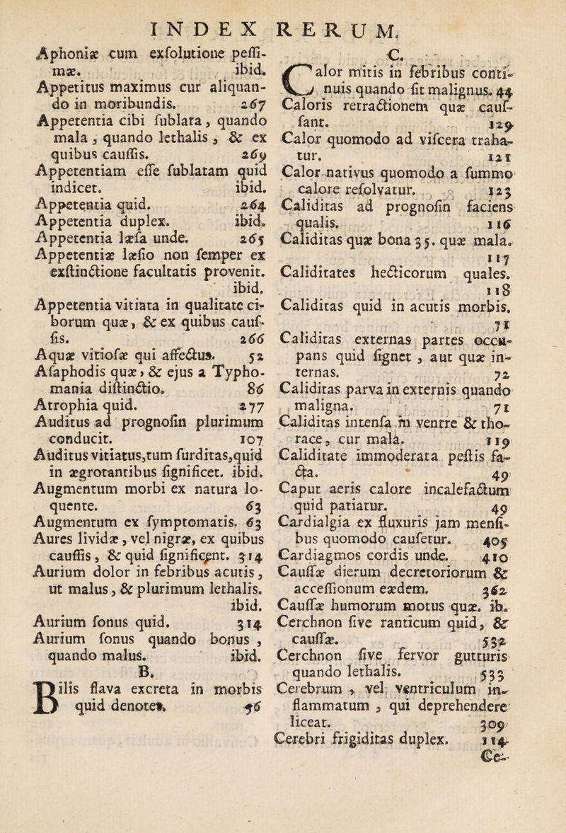 Aphoniae cum exfolutione peffi- mae. ibid» Appetitus maximus cur aliquan¬ do in moribundis. 267 Appetentia cibi fublata 3 quando mala , quando lethalis 5 & ex quibus caudis. 269 Appetentiam ede fublatam quid indicet. ibid. Appetentia quid. 264 Appetentia duplex. ibid. Appetentia laefa unde. 2^5 Appetentiae ladio non femper ex exftin&ione facultatis provenit. ' ibid. Appetentia vitiata in qualitate ci¬ borum quae, 8c ex quibus cauf* fis. 2 66 Aquae vitiofae qui affe&us, 52 Afaphodis quae» & ejus a Typho- mania diftindtio. 86 Atrophia quid, 2 77 Auditus ad prognofin plurimum conducit. 107 Auditus vitiatus,tum furditas3quid in aegrotantibus fignificet. ibid. Augmentum morbi ex natura 1 o- quente. 63 Augmentum ex fymptomatis, 63 Aures lividae, vel nigrae, ex quibus caudis 3 & quid fignific^nt. ^14 Aurium dolor in febribus acutis 3 ut malus 3 & plurimum lethalis. ibid. Aurium fonus quid. 314 Aurium fonus quando bonus 5 quando malus. ' ibid. B. Bilis flava excreta in morbis quid denotet, 56 C. Calor mitis in febribus conti¬ nuis quando fit malignus. 44 Caloris rerradtionem quae cauf» fant. 12^. Calor quomodo ad vifcera traha¬ tur. 121 Calor nativus quomodo a fummo calore refolvatur. 123 Caliditas ad prognofin faciens qualis. j16 Caliditas quae bona 35. quae mala. 117 Caliditates he&icorum quales. ^ 118 Caliditas quid in acutis morbis. 71 Caliditas externas partes occu¬ pans quid fignet 3 aut quae in¬ ternas. yz Caliditas parva in externis quando maligna. 71 Caliditas intenfa m ventre & tho¬ race , cur mala. 119 Caliditate immoderata pedis fa¬ cta. * 49; Caput aeris calore incalefa£tum quid patiatur. 49 Cardialgia ex fluxuris jam menfi» bus quomodo caufetur. 405 Cardiagmos cordis unde. 4B0 Cauflae dierum decretoriorum Bc accedionum eaedem. Caudae humorum motus quae. ib. Cerchnon five ranticum quid* Bs' caudae. 532 Cerchnon five fervor gutturis quando lethalis. ,.535 Cerebrum ? vel ventriculum in» flammatum * qui deprehendere liceat. 309 Cerebri frigiditas duplex, 114-