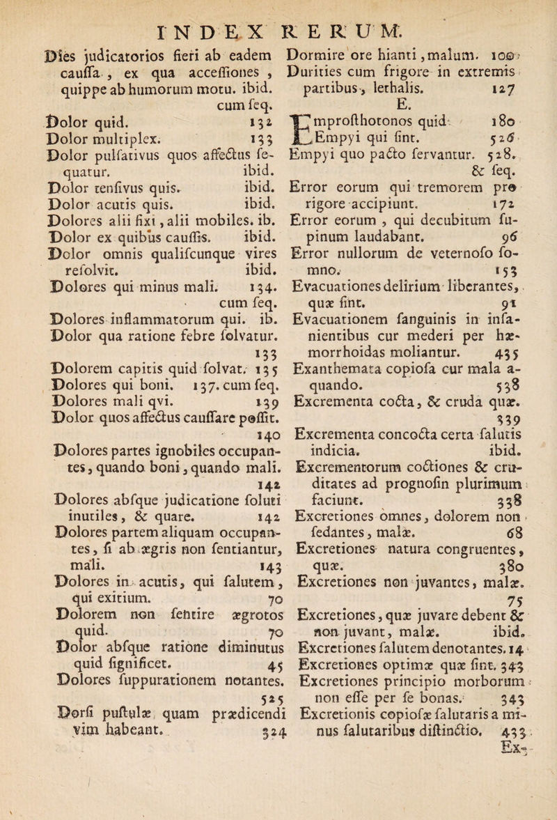 Dies judicatorios fieri ab eadem caufifa , ex qua acceffiones , quippe ab humorum motu. ibid. cum feq. Dolor quid. 13* Dolor multiplex. 133 Dolor pulfativus quos affedfcus fe~ quarur. ibid. Dolor tenfivus quis. ibid. Dolor acutis quis. ibid. Dolores alii fixi, alii mobiles, ib. Dolor ex quibus cauflis. ibid. Dclor omnis qualifcunque vires refolvit. ibid. Dolores qui minus mali. 134* cum feq. Dolores inflammatorum qui. ib. Dolor qua ratione febre folvatur. 133 Dolorem capitis quid folvat. 135 Dolores qui boni. 137. cum feq. Dolores mali qvi. 139 Dolor quos affe&us cauflfare poflit. 140 Dolores partes ignobiles occupan¬ tes , quando boni , quando mali. 142 Dolores abfque judicatione foluti inutiles, & quare. 142 Dolores partem aliquam occupan¬ tes , fi ab aegris non fentiantur, mali. 143 Dolores in acutis 3 qui falutem, qui exitium. 70 Dolorem non feiitire aegrotos quid. 70 Dolor abfque ratione diminutus quid fignificet. 45 Dolores fuppurationem notantes. r 525 Dorfi puflulae quam praedicendi vim habeant. ~ 324 Dormire ore hianti,malum. io©-> Durities cum frigore in extremis partibus, lethalis. 127 E. Emprofthotonos quid 180 Empyi qui fint. 52$ Empyi quo pa&o fervantur. 528. &: feq. Error eorum qui tremorem pro rigore accipiunt. 172 Error eorum , qui decubitum fu- pinum laudabant. 96 Error nullorum de veternofo fo- mno. 153 Evacuationes delirium liberantes, quae fint. 91 Evacuationem fanguinis in infa- nientibus cur mederi per hae- morrhoidas moliantur. 435 Exanthemata copiofa cur mala a- quando. 538 Excrementa co&a, Sc cruda quae. $39 Excrementa concocta certa falutis indicia. ibid. Excrementorum co&iones dc cru¬ ditates ad prognofin plurimum faciunt. 358 Excretiones omnes, dolorem non » fedantes, malae. 68 Excretiones natura congruentes, ^ quae. 380 Excretiones non juvantes, malae. 75 Excretiones,quae juvare debent & non juvant, malae. ibid» Excretiones falutem denotantes. 14 Excretiones optimae quae fint. 343 Excretiones principio morborum non efle per fe bonas. 343 Excretionis copiofaefalutarisa mi¬ nus falutaribus diflin<5tio. 433 Ex-