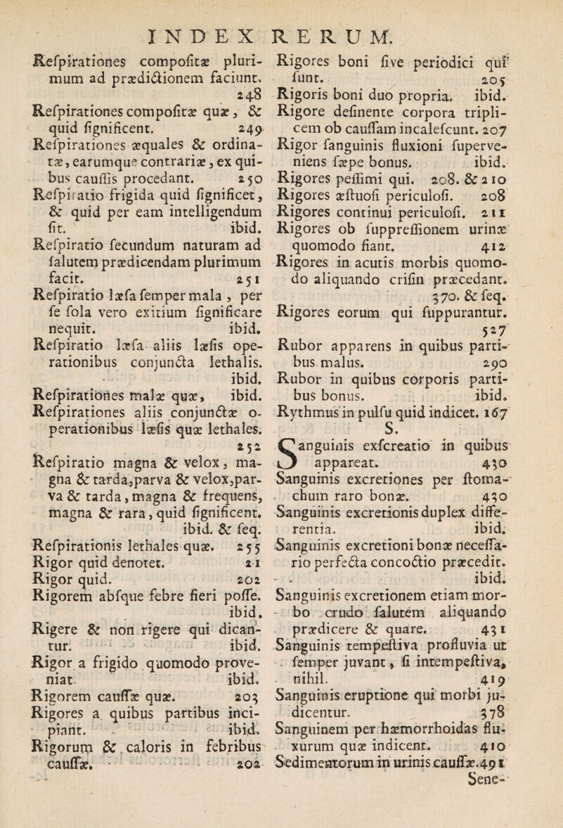 Refpirationes compofitae pluri¬ mum ad praedictionem faciunt, 248 Refpirationescompofitae quae, & quid fignificent. 249; Refpirationes aequales & ordina¬ tae > earumque contrariae, ex qui¬ bus caudis procedant. 250 Refpiratio frigida quid fignificet, & quid per eam intelligendum fit. ibid. Refpiratio fecundum naturam ad lalutem praedicendam plurimum facit. 2 51 Refpiratio lxfafemper mala , per fe fola vero exitium fignificare nequit. ibid. Refpiratio larfa aliis laefis ope¬ rationibus conjunCta lethalis. ibid. Refpirationes malae quae, ibid. Refpirationes aliis conjunCtae o- pernionibus laefis quae lethales. 252 Refpiratio magna & velox, ma¬ gna & tarda,parva & velox,par- va & tarda,magna & frequens, magna & rara, quid fignificent. ibid. 8c feq. Refpirationis lethales quae. 255 Rigor quid denotet. 21 Rigor quid. 202 Rigorem abfque febre fieri pode. ibid. Rigere & non rigere qui dican¬ tur. ibid. Rigor a frigido quomodo prove¬ niat ibid. Rigorem caudae quae. 203 Rigores a quibus partibus inci¬ piant. - ibid, Rigoruna & caloris in febribus caudae, * 202 Rigores boni five periodici qui' lunt. 2.0 s Rigoris boni duo propria, ibid. Rigore delinente corpora tripli¬ cem ob caudam incalefcunt. 207 Rigor fanguinis fluxioni fuperve- niens faepe bonus. ibid. Rigores pedimi qui. 208. & 2 10 Rigores aeltuofi periculofi. 208 Rigores continui periculofi. 211 Rigores ob fupprefiionem urinx quomodo fiant. 412 Rigores in acutis morbis quomo¬ do aliquando crilin praecedant. 570. &feq. Rigores eorum qui fuppurantur. 527 Rubor apparens in quibus parti¬ bus malus. 290 Rubor in quibus corporis parti¬ bus bonus. ibid. Rythmus in pulfu quid indicet. 167 S. Sanguinis exfcreatio in quibus appareat. 450 Sanguinis excretiones per doma- chum raro bonae. 430 Sanguinis excretionis duplex diffe¬ rentia. ibid. Sanguinis excretioni bonae neceffa- rio perfecta concoCtio praecedit. - . ibid. Sanguinis excretionem etiam mor¬ bo crudo falutem aliquando praedicere & quare. 45 1 Sanguinis tempediva profluvia ut femper juvant, fi intempeltiva, nihiL 419 Sanguinis eruptione qui morbi ju¬ dicentur. ^ 578 Sanguinem per hxmorrhoidas flu¬ xurum quae indicent. 410 Sedimentorum in urinis caullae.49 s Sene-'