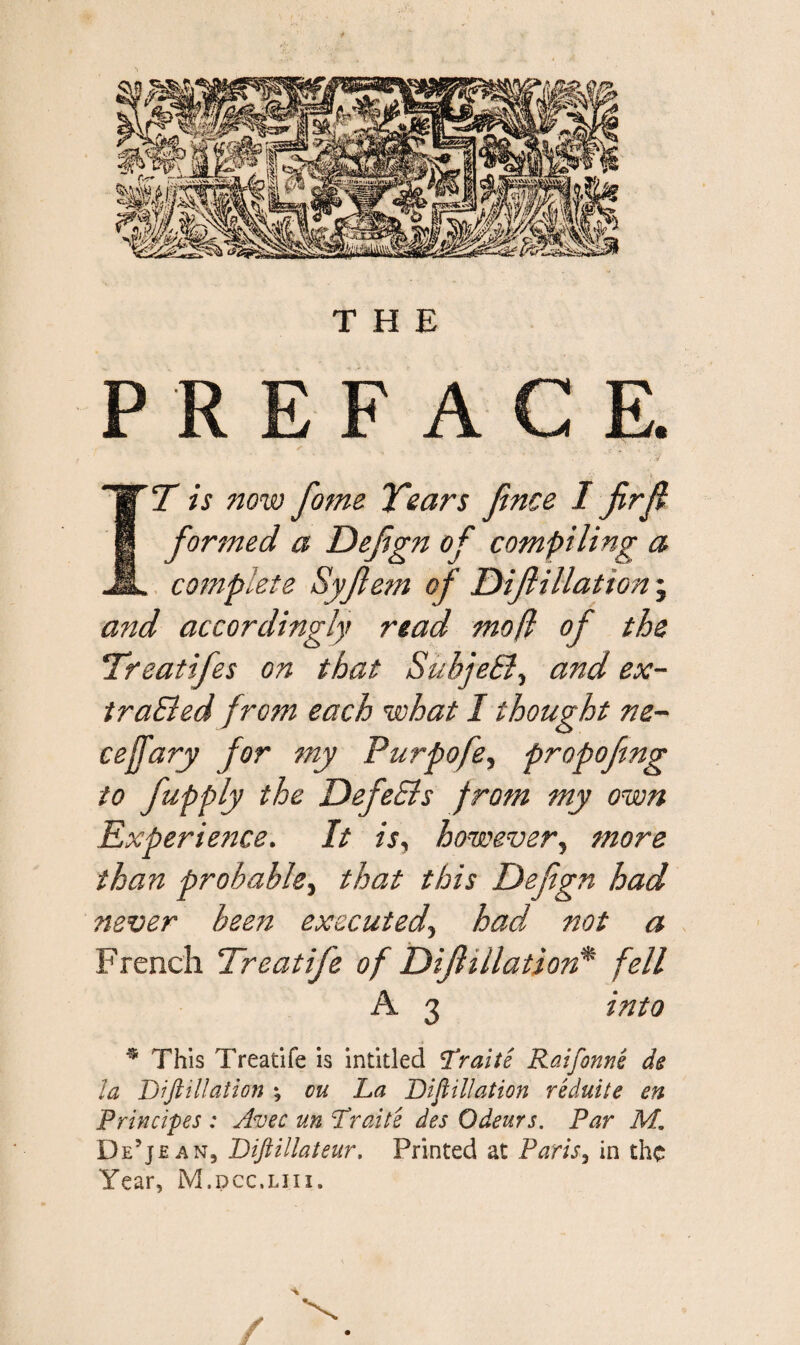 PREFACE. > $' T is now fome Tears Jince I firf formed a Defgn of compiling a complete Syfem of Dif illation ; and accordingly read mofl of the Treatifes on that Subject, and ex¬ tracted from each what I thought ne- ceffary for my Purpofe, propofmg to fupply the DefeSls from my own Experience. It is, however, more than probable, that this Defgn had never been executed, had not a French Treatife of iDif illation* fell A 3 into * This Treatife is intitled Traite Raifonns ds la Dijlillation ; on La Dijlillation reduite en Principes : Avec un Trails des Odeurs. Par M. De’je an, Dijiillateur. Printed at Paris, in the Year, M.dcc.liii, /