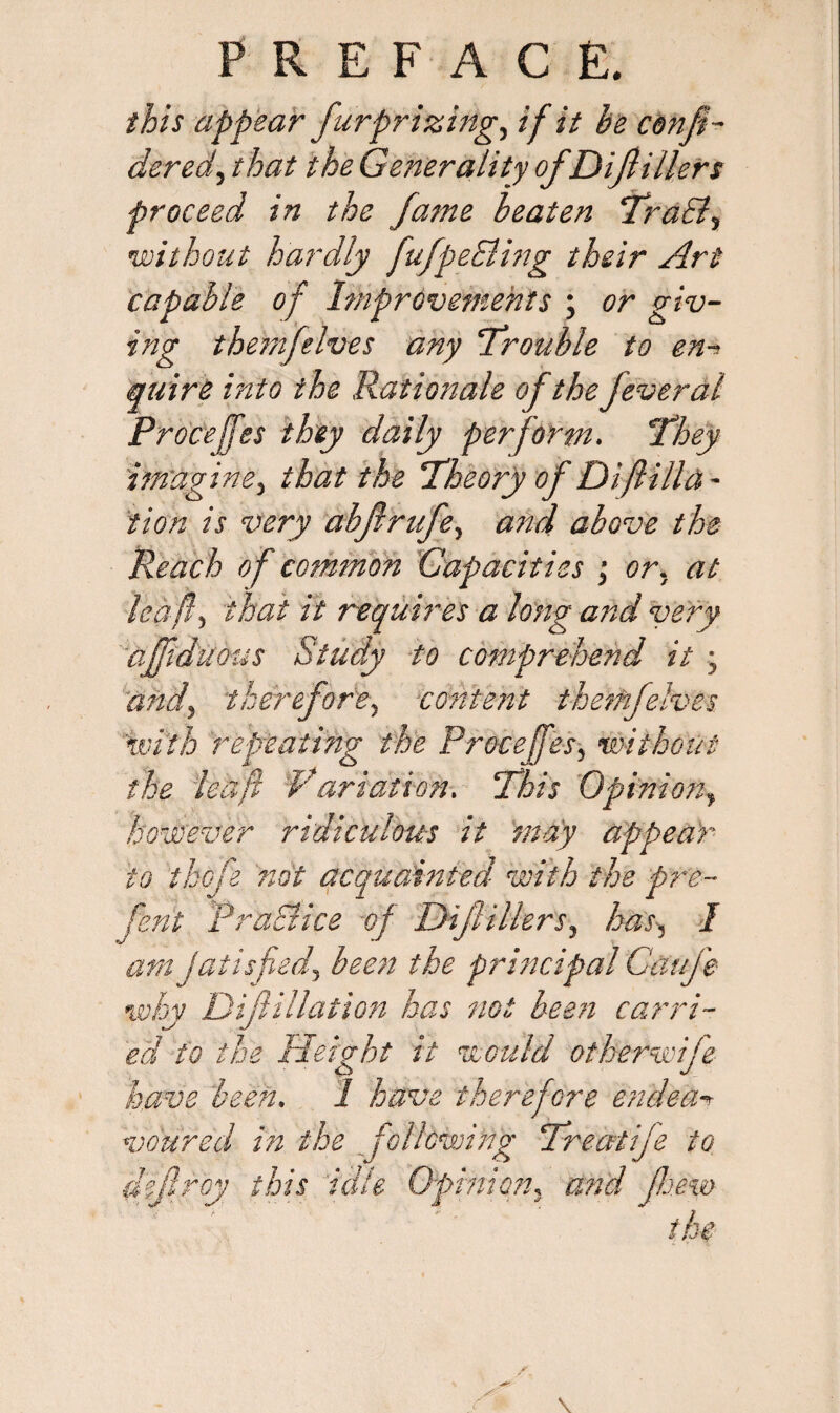 this appear furprizingy if it he con ft- dered, that the Generality ofDiJlillers proceed in the fame beaten TraB, •without hardly fufpeEling their Art capable of Improvements ; or giv¬ ing themfelves any Trouble to en-> quire into the Rationale of the fever al Procejfes they daily perform. They imagine, that the Theory of Difilia¬ tion is very abfrufe, and above the Reach of common Capacities ; or. at kaft, that it requires a long and very afftduotis Study to comprehend it j and) therefore, content themfelves \with repeating the Procejfes, without the lea ft Variation. This Opinion, however ridiculous it may appear to thcfe not acquainted with the pre¬ fen t PraBice of Dijlillers, has, I atnjatisfied, been the principal Cafe why Diftillation has not been carri¬ ed to the Height it would other wife have been. I have therefore endear voured in the following Treatife to defray this idle Opinion, and few the