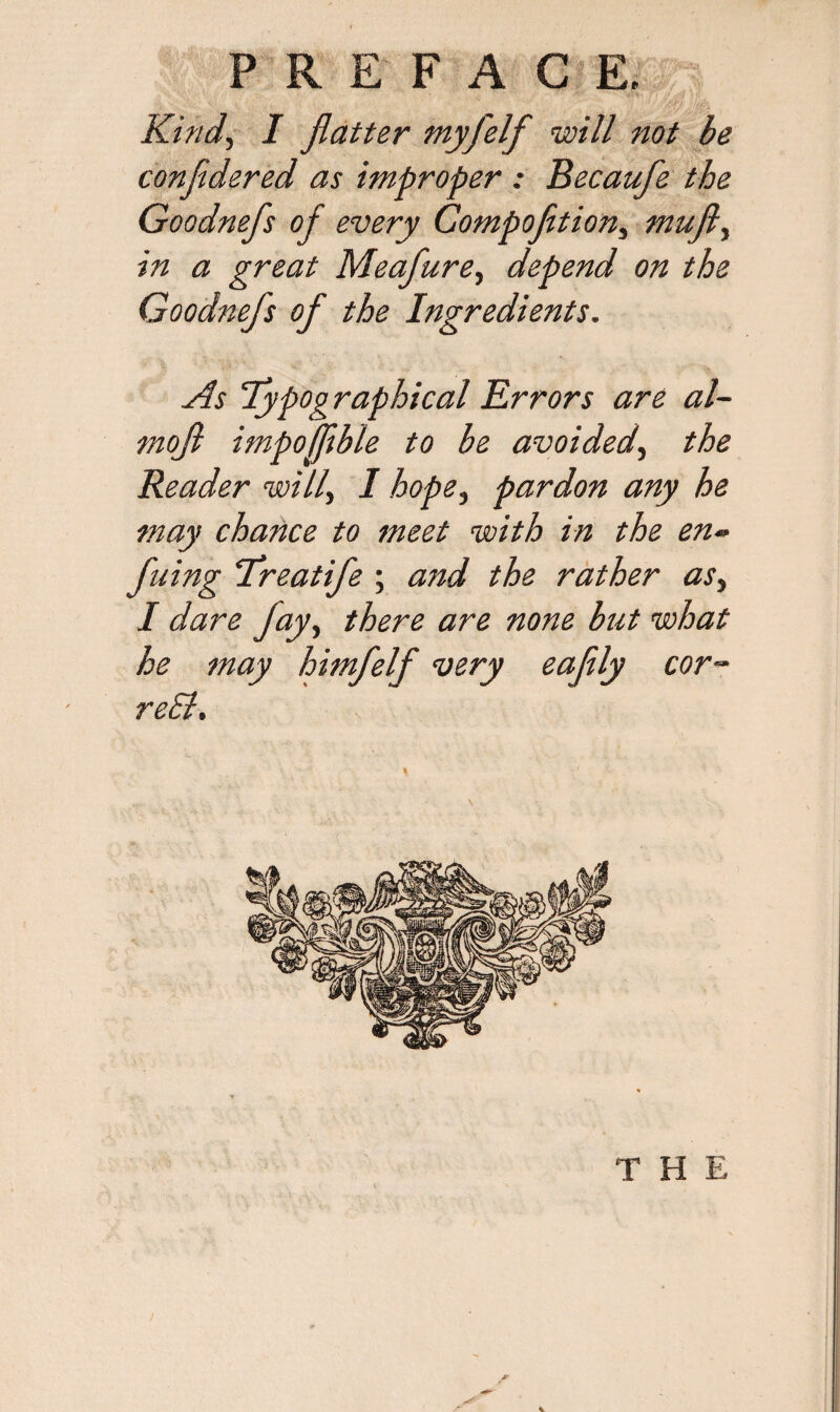Kind, I flatter myfelf will not be confidered as improper : Becaufle the Goodnefs of every Compofition, mufl, in a great Meafure, depend on the Goodnejs of the Ingredients. As Typographical Errors are al~ mofl impofflble to be avoided, the Reader will, I hope, pardon any he may chance to meet with in the en- fuing Treatife ; and the rather as, I dare jay, there are none blit what he may himfelf very eafily cor- re£l.