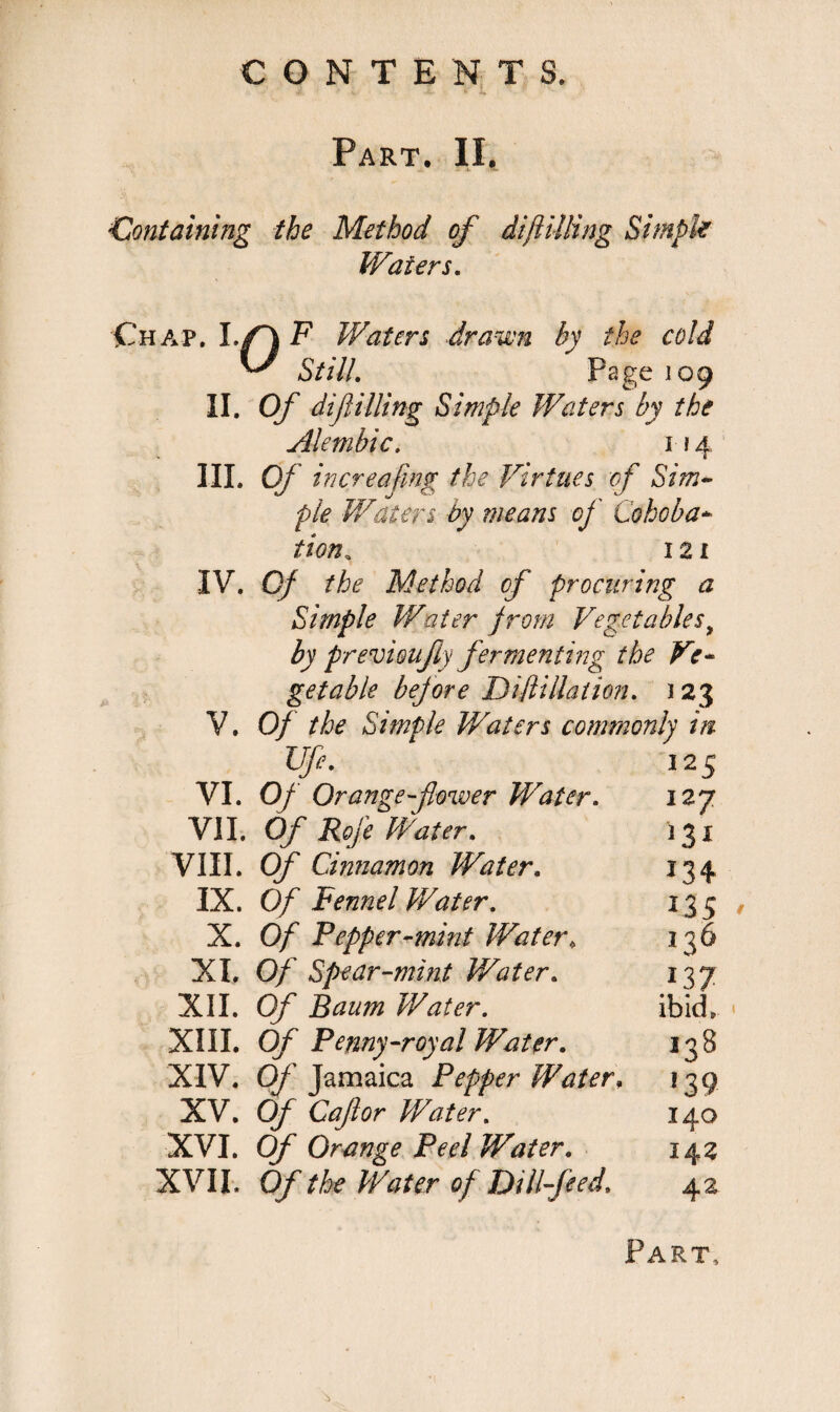 Part. II. <Containing the Method of diftilling Simple Waters. Chap. F Waters drawn by the cold ^ Still. Page 109 II. Of difilling Simple Waters by the Alembic. 114 III. Of hi ere a [iny the Virtues of Sim¬ ple Waters by means of Cohoba- tion. 121 IV. Of the Method of procuring a Simple Water from Vegetables9 by previoufty fermenting the Ve¬ getable before Diflillation. ) 23 V. Of the Simple Waters commonly in Ufi. 125 VI. Of Orange-flower Water. 12 7 VII. Of Rofe Water. 131 VIII. Of Cinnamon Water. 134 IX. Of Fennel Water. 13 5 X. Of Pepper-mint Water, 136 XI. Of Spear-mint Water. 137 XII. Of Baum Water. ibid. XIII. Of Penny-royal Water. 138 XIV. Of Jamaica Pepper Water. 139 XV. Of Caflor Water. 140 XVI. Of Orange Peel Water. 142 XVII. Of the Water of Dill-feed. 42