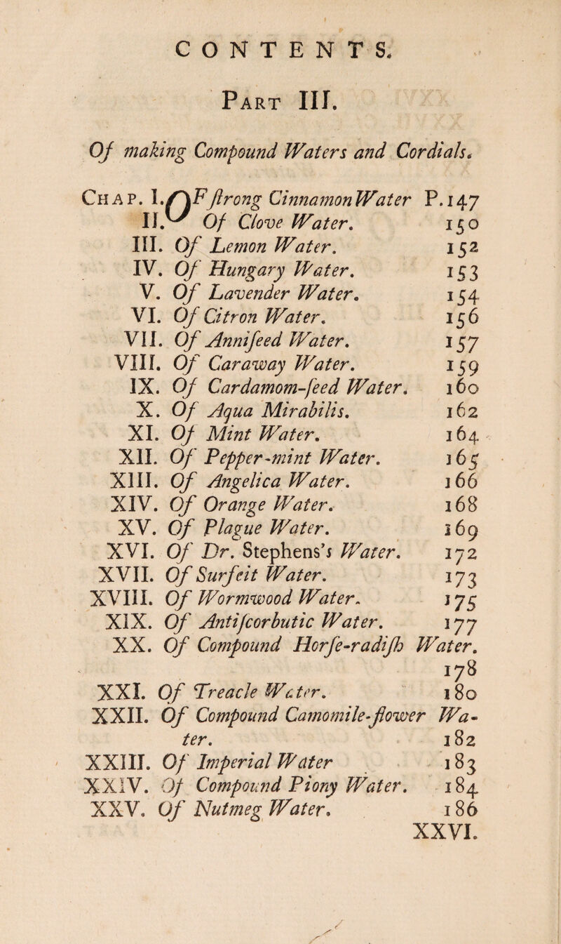 Part III. Of making Compound Waters and Cordials. Chap. \.f\P ftrongCinnamonWater P.147 11.^ Of Clove Water. 150 III. Of Lemon Water. 15a IV. Of Hungary Water, 153 V. Of Lavender Water. 154 VI. Of Citron Water. 156 VII. Of Annifeed Water. 157 VIII. Of Caraway Water. 159 IX. Of Cardamom feed Water. 160 X. 0/ Mirabilis. 162 XI. 0/ Mint Water. 164 XII. Of Pepper-mint Water, 3 65 XIII. Of Angelica Water, 166 XIV. Of Orange Water. 168 XV. O/7 Plague Water, 169 XVI. 0/' Dr. Stephens’s Water, 172 XVII. Of Surfeit Water, 173 XVIII. Of Wormwood Water. 375 XIX. Of Antijcorbutic Water, 177 XX. 0/ Compound Horfe-radifh Water. 178 XXL 0/ Treacle Water, 180 XXII. Of Compound Camomile-flower Wa¬ ter. 382 XXIII. Of Imperial Water 183 XXIV. 0/ Compound Piony Water. 184 XX'V9 Of Nutmeg Water. 186 XXVI. /