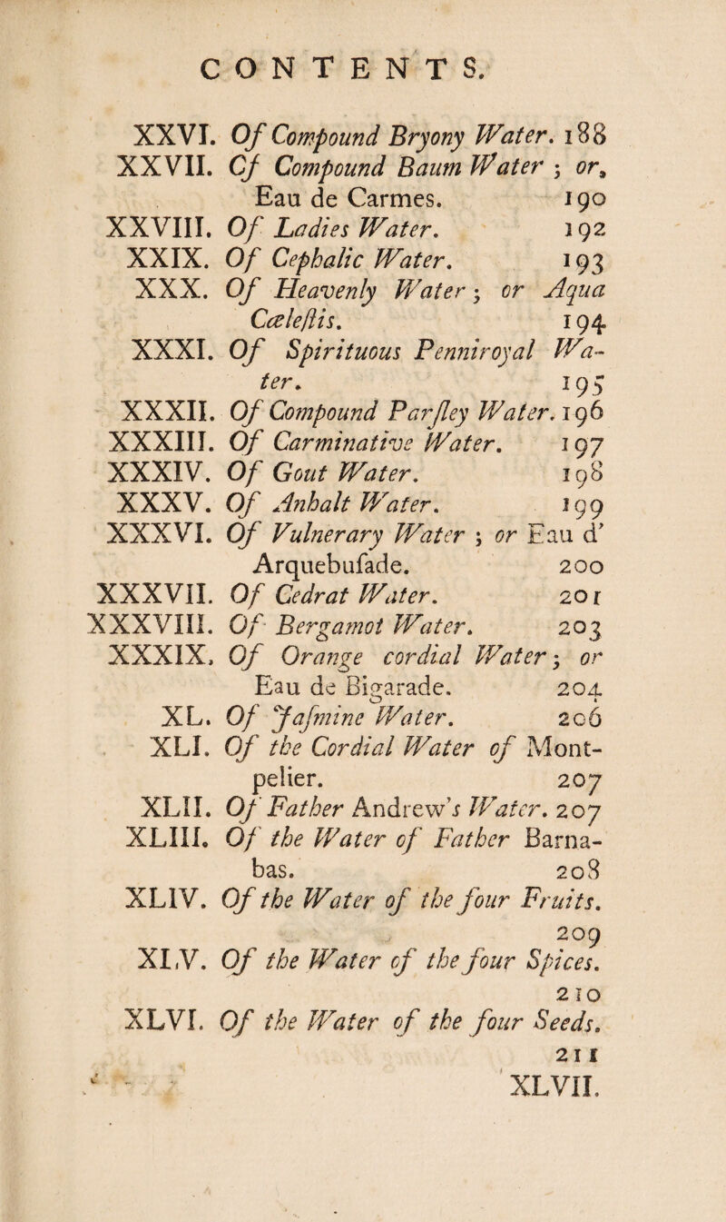 XXVI. XXVII. XXVIII. XXIX. XXX. XXXI. XXXII. XXXIII. XXXIV. XXXV. XXXVI. XXXVII. XXXVIII. XXXIX, XL. XLI. XLII. XLIII. XL1V. XI, V. XLVI. Of Compound Bryony Water. 188 Cf Compound Baum Water ■, or, Eau de Carmes. 190 Of Ladies Water. 192 Of Cephalic Water. 193 Of Heavenly Water; or Aqua Cale/lis. 194 Of Spirituous Penniroyal Wa¬ ter. 193 Of Compound Par fey Water. 196 Of Carminative Water. 19 7 Of Gout Water. 198 Of Anhalt Water. 199 Of Vulnerary Water \ or Eau d’ Arquebufade. 200 Of Cedrat Water. 2 or Of Bergamot Water. 203 Of Orange cordial Water; or Eau de Bigarade. 20A o » Of fafniine Water. 206 Of the Cordial Water of Mont¬ pelier. 207 Of Father Andrew’.? Water. 207 Of the Water of Father Barna¬ bas, 208 Of the Water of the four Fruits. 209 Of the Water cf the four Spices. 2 10 Of the Water of the four Seeds. 211 XL VII.