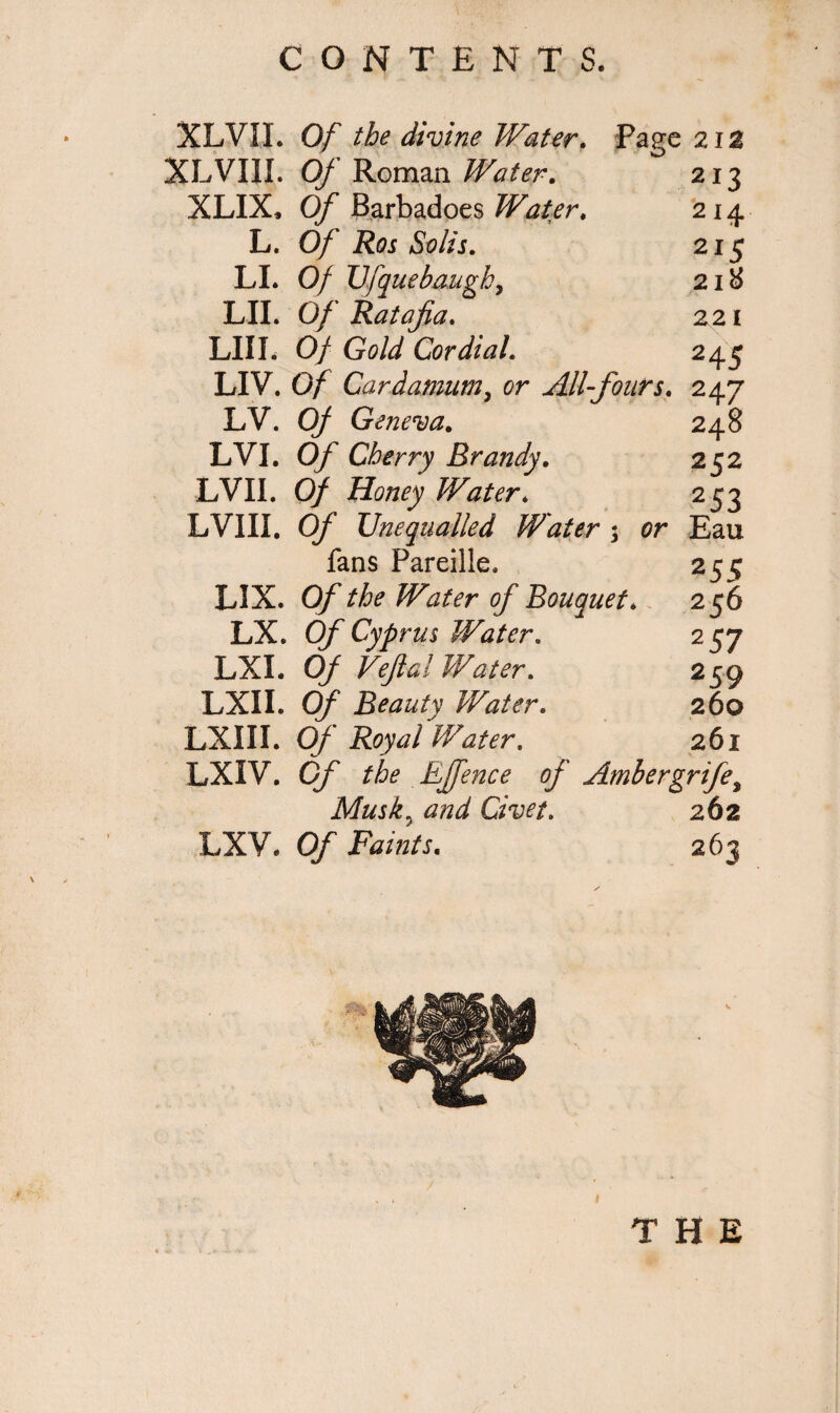 XLVXI. Of the divine Water. Page 21a XLVIII. Of Roman Water. 213 XLIX, Of Barbadoes Water. 214 L. Of Ros Solis. 215 LI. Of XJfquebaugby 218 LII. Of Ratafia. 221 LIII. Of Gold Cordial. 245 LIV. Of Cardamnm, All-fours. 247 LV. Of Geneva. 248 LVI. 0/ Cherry Brandy. 252 LVII. 0/ Honey Water. 2 53 LVIII. 0/ Unequalled Water ; or Eau fans Pareille, 255 LIX. 0/ ^ Water of Bouquet. 256 LX. Of Cyprus Water. 257 LXI. 0/ Water. 259 LXII. Of Beauty Water. 260 LXIII. Of 'Water, 261 LXIV. Of Effence of Ambergrife^ Musk0 and Civet. 262 LXV. Of Faints. 263 \ ✓
