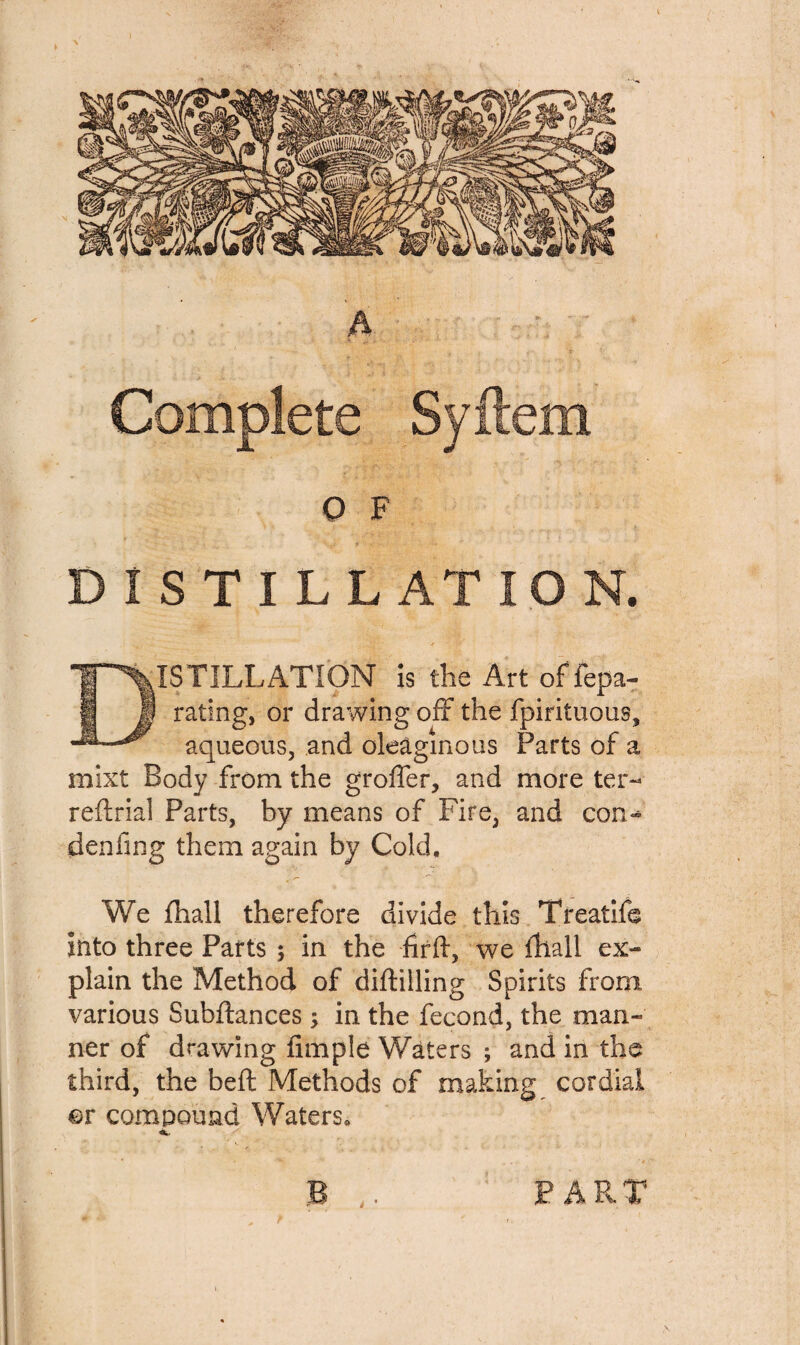 Q F DISTILLATION. ISTILLATIQN is the Art of fepa- rating, or drawing off the fpirituous, aqueous, and oleaginous Parts of a mixt Body from the grofier, and more ter- reft rial Parts, by means of Fire, and con- denfing them again by Cold. We fhall therefore divide this Treatife into three Parts ; in the firft, we fhall ex¬ plain the Method of diftilling Spirits from, various Subftances ; in the fecond, the man¬ ner of drawing fimple Waters ; and in the third, the beft: Methods of making cordial qv compound Waters, a..