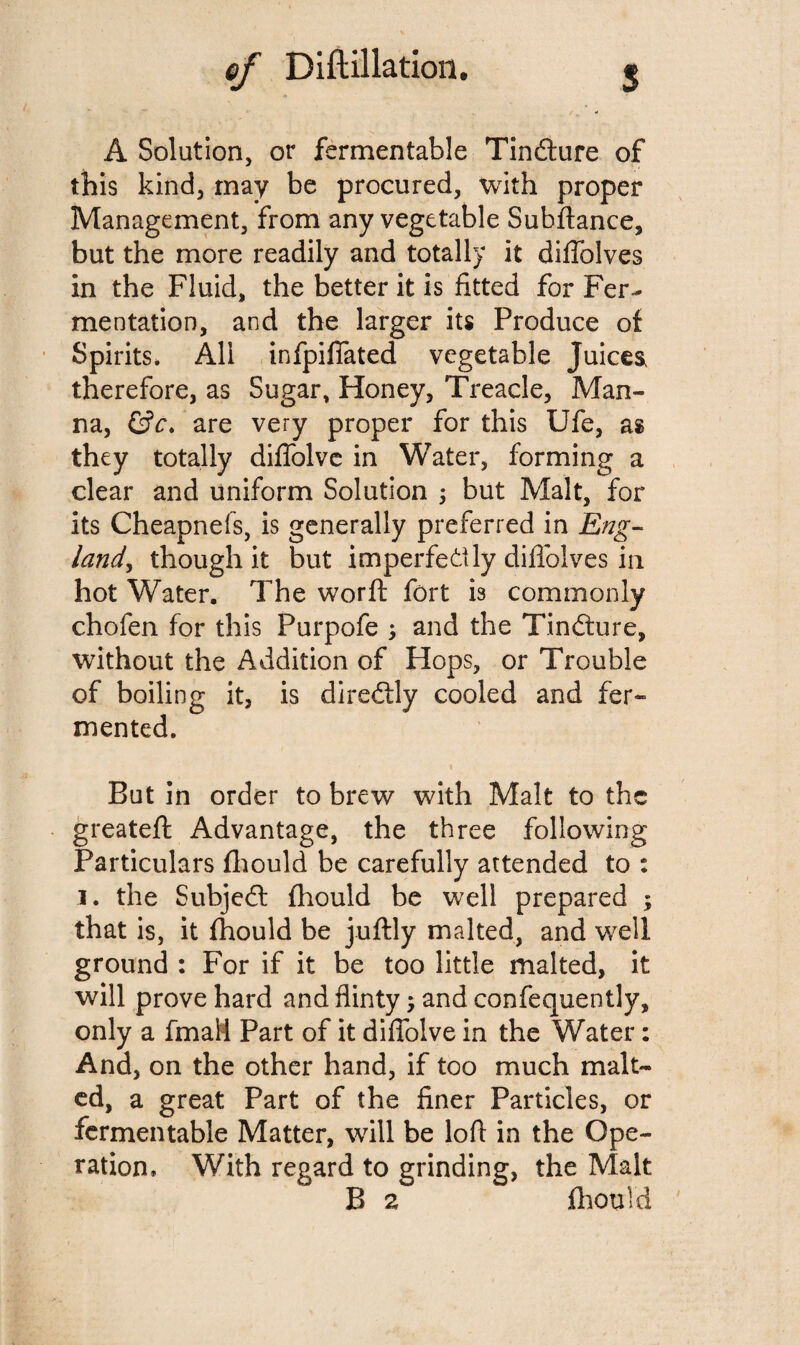 A Solution, or fermentable Tindlure of this kind, may be procured, with proper Management, from any vegetable Subfiance, but the more readily and totally it diffolves in the Fluid, the better it is fitted for Fer¬ mentation, and the larger its Produce of Spirits. All infpiffated vegetable Juices, therefore, as Sugar, Honey, Treacle, Man¬ na, &c. are very proper for this Ufe, as they totally diffolve in Water, forming a clear and uniform Solution ; but Malt, for its Cheapnefs, is generally preferred in Eng¬ land, though it but imperfectly diffolves in hot Water. The worft fort is commonly chofen for this Purpofe ; and the Tindture, without the Addition of Hops, or Trouble of boiling it, is diredtly cooled and fer¬ mented. % But in order to brew with Malt to the greatefl Advantage, the three following Particulars fhould be carefully attended to : i. the Subjedl fhould be well prepared ; that is, it fhould be juftly malted, and well ground : For if it be too little malted, it will prove hard and flinty $ andconfequently, only a final! Part of it diffolve in the Water: And, on the other hand, if too much malt¬ ed, a great Part of the finer Particles, or fermentable Matter, will be loft in the Ope¬ ration, With regard to grinding, the Malt B 2 fhould
