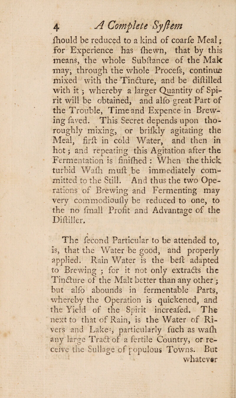 fhould be reduced to a kind of coarfe Meal; for Experience has (hewn, that by this means, the whole Subftance of the Mak may, through the whole Procefs, continue mixed with the Tindture, and be diftilled with it ; whereby a larger Quantity of Spi¬ rit will be obtained, and alfo great Part of the Trouble, Time and Expence in Brew¬ ing faved. This Secret depends upon tho¬ roughly mixing, or brifkly agitating the Meal, firft in cold Water, and then in hot; and repeating this Agitation after the Fermentation is finifhed : When the thick turbid Wadi mull: be immediately com¬ mitted to the Still. And thus the two Ope¬ rations of Brewing and Fermenting may very commodioufly be reduced to one, to the no fmall Profit and Advantage of the Diftiller. \ The fecond Particular to be attended to, is, that the Water be good, and properly applied. Rain Water is the bell adapted to Brewing ; for it not only extracts the Tindlure of the Malt better than any other; but alfo abounds in fermentable Parts, whereby the Operation is quickened, and the Yield of the Spirit increafed. The next to that of Rain, is the Water of Ri¬ vers and Lake-, particularly fuch as wafli any large Tradtof a fertile Country, or re¬ ceive the S ullage of populous Towns. But whatever