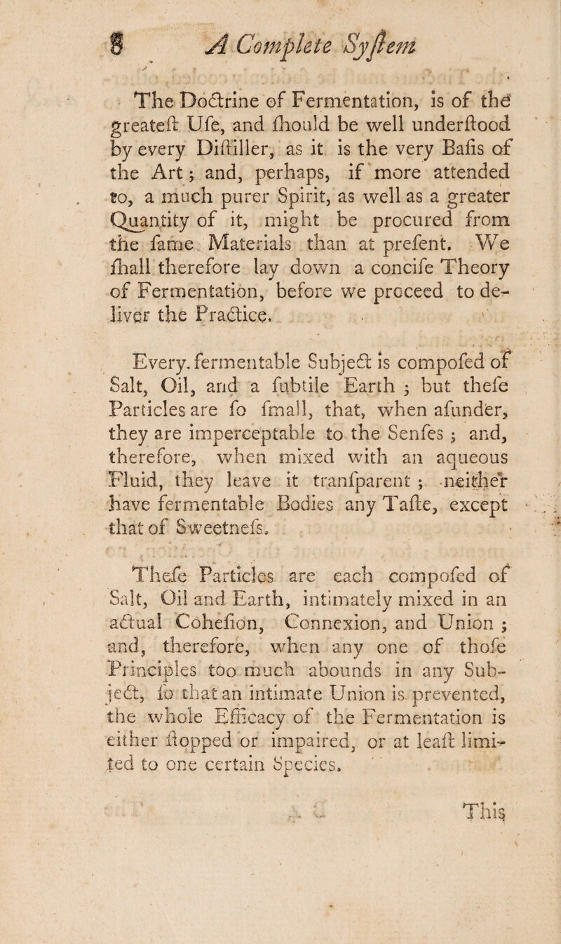 A - r . .. ^ . i The Dodtrine of Fermentation, is of the greateft Ufe, and fhould be well underftood by every Diffiller, as it is the very Balls of the Art; and, perhaps, if more attended to, a much purer Spirit, as well as a greater Quantity of it, might be procured from the fame Materials than at prefent. We fiiall therefore lay down a concife Theory of Fermentation, before we proceed to de¬ liver the Practice, Every, fermentable Subject is compofed of Salt, Oil, and a fubtile Earth 5 but thefe Particles are fo fmall, that, when afundbr, they are imperceptable to the Senfes ; and, therefore, when mixed with an aqueous Fluid, they leave it tranfparent ; -neither have fermentable Bodies any Tafte, except that of Sweetnefs. . Thefe Particles are each compofed of Salt, Oil and Earth, intimately mixed in an attual Cohefion, Connexion, and Union ; and, therefore, when any one of thole Principles too much abounds in any Sub¬ ject, io that an intimate Union is. prevented, the whole Efficacy of the Fermentation is either flopped or impaired, or at leaft limb- ted to one certain Species. Thi§