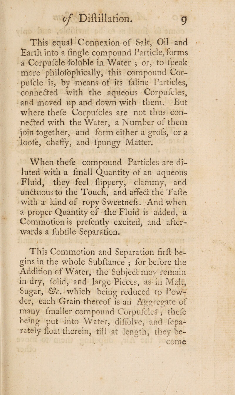 ’ *• * ■ - f i. This equal Connexion of Salt, Oil and Earth into a .(ingle compound Particle, forms a Corpufcle foluble in Water ; or, to (peak more philofophicaliy, this compound Cor¬ pufcle is, by means of its faline Particles, connected with the aqueous Corpufcles, and moved up and down with them. But: where thefe Corpufcles are not thus con¬ nected with the Water, a Number of them join together, and form either a grofs, or a loofe, chaffy, and fpungy Matter. When thefe compound Particles are di¬ luted with a frnall Quantity of an aqueous Fluid, they feel flippery, clammy, and undluous to the Touch, and affeCt the Tafte with a kind of ropy Sweetnefs. And when a proper Quantity of the Fluid is added, a Commotion is prefently excited, and after¬ wards a fubtile Separation. This Commotion and Separation firfi be¬ gins in the whole Subftance ; for before the Addition of Water, the SubjeCt may remain in dry, folid, and large Pieces, as in Malt, Sugar, &c. which being reduced to Pow¬ der, each Grain thereof is an Aggregate of many fmaller compound Corpufcles ; thefe being put -into Water, diffolve, and .fepa- rately float therein, till at length, they be¬ come f