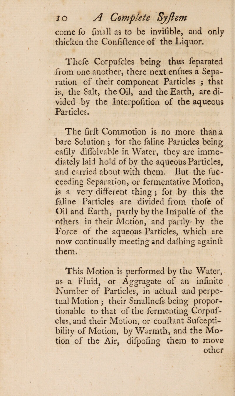 come fo frnall as to be invifible, and only thicken the Confidence of the Liquor. Thefe Corpufcles being thus feparated from one another, there next enfues a Sepa¬ ration of their component Particles ; that is, the Salt, the Oil, and the Earth, are di¬ vided by the Interpofition of the aqueous Particles. > v . . The firft Commotion is no more than a bare Solution ; for the faline Particles being eafily dififolvable in Water, they are imme¬ diately laid hold of by the aqueous Particles, and carried about with them. But the fuc- ceeding Separation, or fermentative Motion, is a very different thing; for by this the faline Particles are divided from thofe of Oil and Earth, partly by the Impulle of the others in their Motion, and partly' by the Force of the aqueous Particles, which are now continually meeting and dafhing againft them. Th is Motion is performed by the Water, as a Fluid, or Aggragate of an infinite Number of Particles, in adtual and perpe¬ tual Motion 5 their Smallnefs being propor¬ tionable to that of the fermenting Corpuf¬ cles, and their Motion, or conftant Sufcepti- bility of Motion, by Warmth, and the Mo¬ tion of the Air, difpofing them to move other