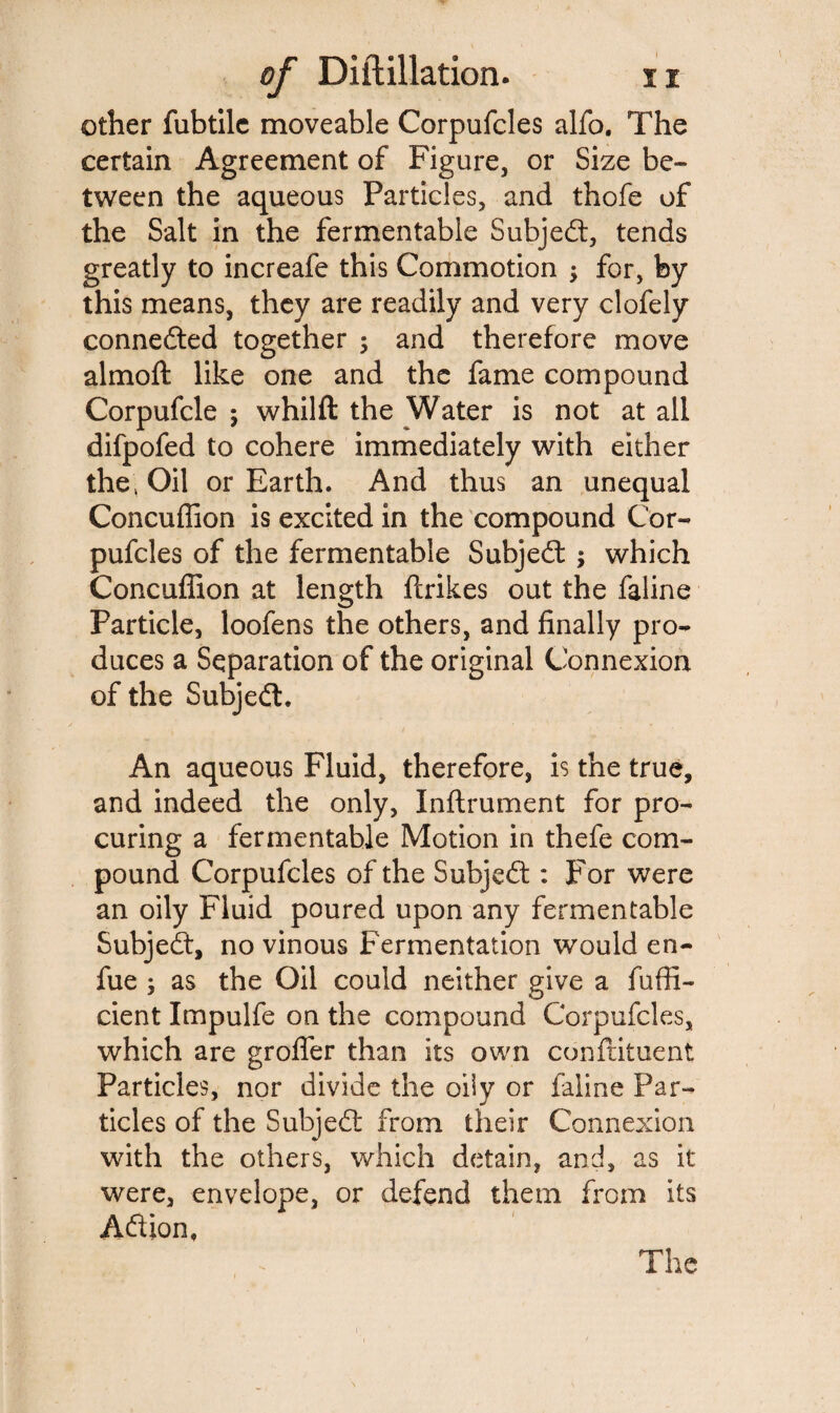 other fubtile moveable Corpufcles alfo. The certain Agreement of Figure, or Size be¬ tween the aqueous Particles, and thofe of the Salt in the fermentable Subject, tends greatly to increafe this Commotion -y for, by this means, they are readily and very clofely connected together ; and therefore move almoft like one and the fame compound Corpufcle ; whilft the Water is not at all difpofed to cohere immediately with either the, Oil or Earth. And thus an unequal Concuflion is excited in the compound Cor¬ pufcles of the fermentable Subjedt ; which Concuflion at length ftrikes out the faline Particle, loofens the others, and finally pro¬ duces a Separation of the original Connexion of the Subjedt. An aqueous Fluid, therefore, is the true, and indeed the only, Inflrument for pro¬ curing a fermentable Motion in thefe com¬ pound Corpufcles of the Subjedt : For were an oily Fluid poured upon any fermentable Subjedt, no vinous Fermentation would en- fue ; as the Oil could neither give a fuffi- cient Impulfe on the compound Corpufcles, which are grofler than its own conftituent Particles, nor divide the oily or faline Par¬ ticles of the Subjedt from their Connexion with the others, which detain, and, as it were, envelope, or defend them from its Adtion,