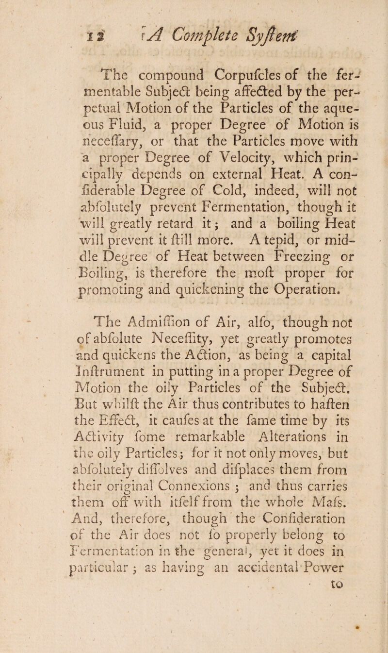 The compound Corpufcles of the fer¬ mentable Subject being affedled by the per¬ petual Motion of the Particles of the aque¬ ous Fluid, a proper Degree of Motion is neceffary, or that the Particles move with a proper Degree of Velocity, which prin¬ cipally depends on external Heat, A con- liderable Degree of Cold, indeed, will not abfolutely prevent Fermentation, though it will greatly retard it; and a boiling Heat will prevent it ftill more. A tepid, or mid¬ dle Degree of Heat between Freezing or Boiling, is therefore the moil proper for promoting and quickening the Operation, The Admiffion of Air, alfo, though not of abfolute Neceflity, yet greatly promotes and quickens the Addon, as being a capital Inftrument in putting in a proper Degree of Motion the oily Particles of the Subjedt. But whilft the Air thus contributes to haften the Effect, it caufes at the fame time by its Activity fome remarkable Alterations in the oily Particles; for it not only moves, but abfolutely diffolves and difplaces them from their original Connexions ; and thus carries them off with itfelf from the whole Mafs. And, therefore, though the Conflderation of the Air does not fo properly belong to Fermentation in the general, yet it does in particular ; as having an accidental Powder to