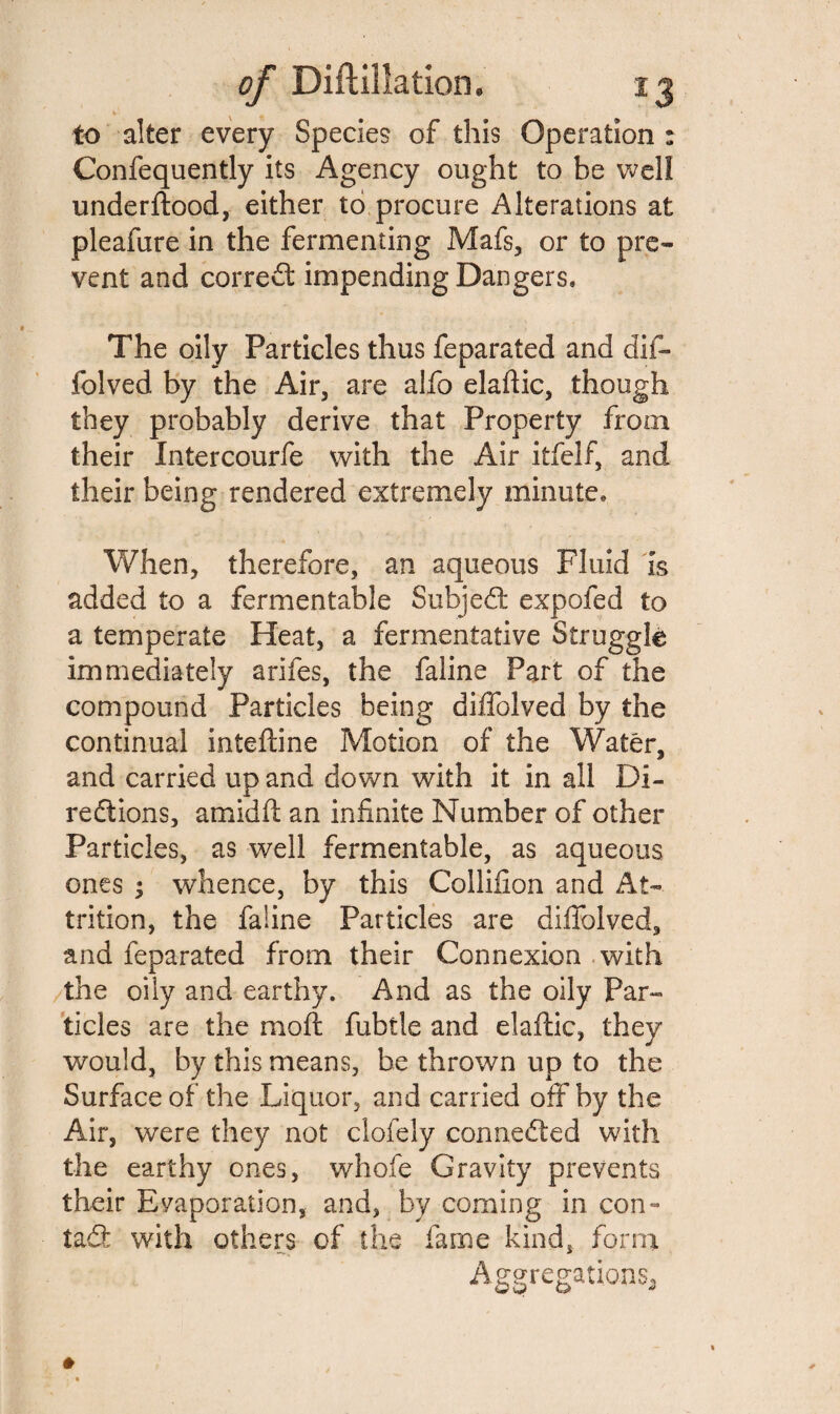 to alter every Species of this Operation : Confequently its Agency ought to be well underftood, either to procure Alterations at pleafure in the fermenting Mafs, or to pre¬ vent and correct impending Dangers, The oily Particles thus feparated and dif- folved by the Air, are alfo elaftic, though they probably derive that Property from their Intercourfe with the Air itfelf, and their being rendered extremely minute. When, therefore, an aqueous Fluid is added to a fermentable Subject expofed to a temperate Heat, a fermentative Struggle immediately arifes, the faline Part of the compound Particles being diffolved by the continual inteftine Motion of the Water, and carried up and down with it in all Di¬ rections, amidft an infinite Number of other Particles, as well fermentable, as aqueous ones ; whence, by this Collifion and At¬ trition, the faline Particles are diffolved, and feparated from their Connexion with the oily and earthy. And as the oily Par¬ ticles are the moft fubtle and elaftic, they would, by this means, be thrown up to the Surface of the Liquor, and carried off by the Air, were they not clofely connected with the earthy ones, whofe Gravity prevents their Evaporation, and, by coming in con- tad: with others of the fame kind, form Aggregations^
