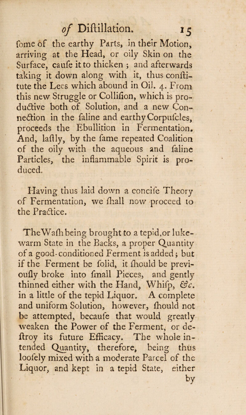 feme of the earthy Parts, in their Motion, arriving at the Head, or oily Skin on the Surface, caufe it to thicken ; and afterwards taking it down along with it, thus confti- tute the Lees which abound in Oil. 4. From this new Struggle or Collifion, which is pro¬ ductive both of Solution, and a new Con¬ nection in the faline and earthyCorpufcles, proceeds the Ebullition in Fermentation. And, laflly, by the fame repeated Coalition of the oily with the aqueous and faline Particles, the inflammable Spirit is pro¬ duced. Plaving thus laid down a concife Theory of Fermentation, we fhall now proceed to the Practice. TheWafhbeing brought to a tepid,or luke¬ warm State in the Backs, a proper Quantity of a good-conditioned Ferment is added; but if the Ferment be folid, it fliould be previ- ouily broke into fmall Pieces, and gently thinned either with the Hand, Whifp, &c. in a little of the tepid Liquor. A complete and uniform Solution, however, ffiould not be attempted, becaufe that would greatly weaken the Power of the Ferment, or de- ftroy its future Efficacy. The whole in¬ tended Quantity, therefore, being thus loofely mixed with a moderate Parcel of the Liquor, and kept in a tepid State, either