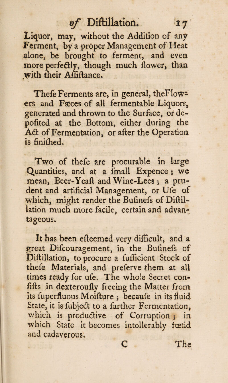 Liquor, may, without the Addition of any Ferment, by a proper Management of Heat alone, be brought to ferment, and even more perfedtly, though much flower, than with their Afliftance. Thefe Ferments are, in general, theFlow- ers and Fseces of all fermentable Liquors, generated and thrown to the Surface, or de- pofited at the Bottom, either during the Adt of Fermentation, or after the Operation is finifhed9 Two of thefe are procurable in large Quantities, and at a fmall Expence; we mean, Beer-Yeaft and Wine-Lees; a pru~ dent and artificial Management, or Ufe of which, might render the Bufinefs of Diftil¬ lation much more facile, certain and advan« tageous. It has been efteemed very difficult, and a great Difcouragement, in the Bufinefs of Diftillation, to procure a fufficient Stock of thefe Materials, and preferve them at all times ready for ufe. The whole Secret con- fifts in dexteroufly freeing the Matter from its fuperfluous Moifture ; becaufe in its fluid State, it is fubjedt to a farther Fermentation, which is produdtive of Corruption % in which State it becomes intolierably foetid and cadaverous.