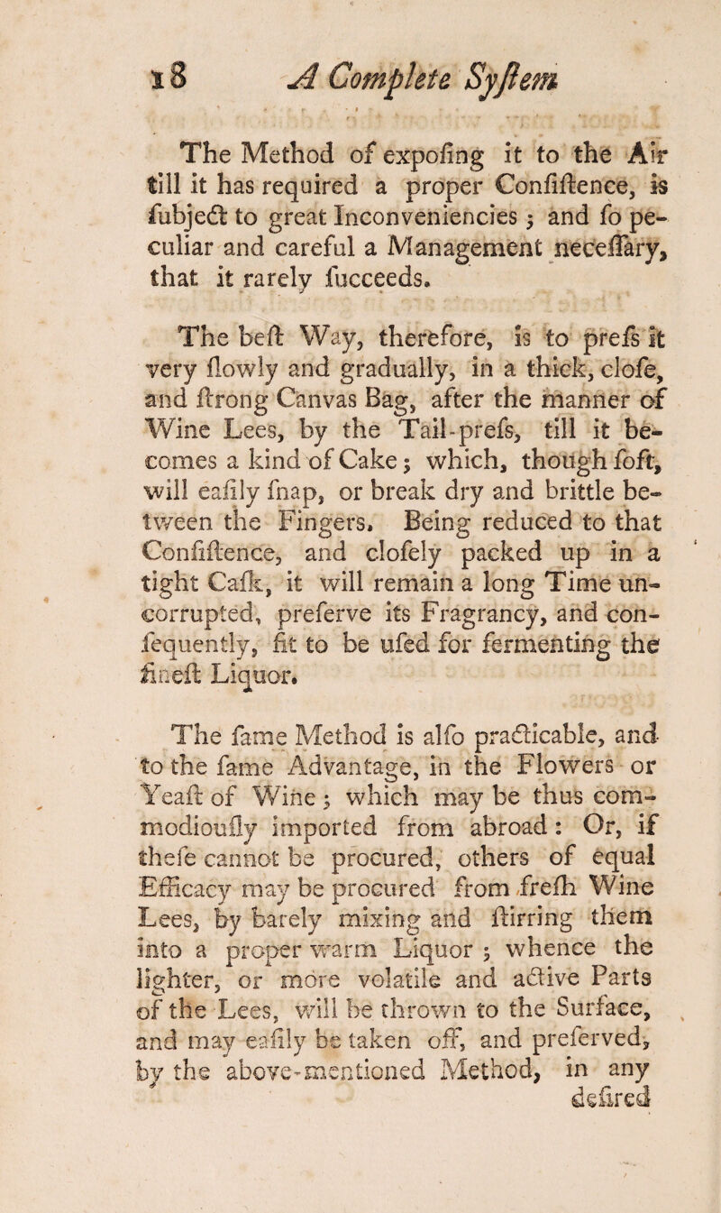 \ „ r . . , - ' The Method of expofing it to the Air till it has required a proper Confidence, is fiubjedt to great Inconveniencies ; and fo pe¬ culiar and careful a Management neceffary, that it rarely fucceeds. The bed Way, therefore, is to prefs it very fiowly and gradually, in a thick, clofe, and ftrong Canvas Bag, after the manner of Wine Lees, by the Tail-prefs, till it be¬ comes a kind of Cake 5 which, though foft, will eafily fiiap, or break dry and brittle be¬ tween the Fingers. Being reduced to that Confidence, and clofely packed up in a tight Calk, it will remain a long Time un¬ corrupted, preferve its Fragrancy, and con¬ sequently, fit to be ufed for fermenting the fined Liquor. The fame Method is alfo practicable, and to the fame Advantage, in the Flowers or Yead of Wine 5 which may be thus com- modioufly imported from abroad: Or, if thefe cannot be procured, others of equal Efficacy may be procured from frefh Wine Lees, by barely mixing and dir ring them into a proper warm Liquor ; whence the lighter, or more volatile and a&ive Parts of the Lees, will be thrown to the Surface, and may eafily be taken off, and preierved, by the above-mentioned Method, in any defired