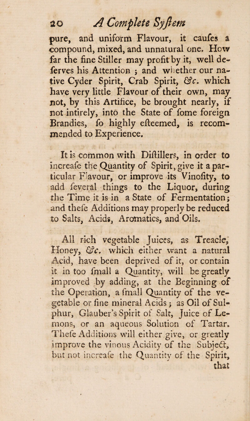 pure, and uniform Flavour, it caufes a compound, mixed, and unnatural one. How far the fine Stiller may profit by it, well de- ferves his Attention ; and whether our na¬ tive Cyder Spirit, Crab Spirit, &c. which have very little Flavour of their own, may not, by this Artifice, be brought nearly, if not intirely, into the State of fome foreign Brandies, lb highly efteemed, is recom¬ mended to Experience. It is common with Diftillers, in order to increafe the Quantity of Spirit, give it a par¬ ticular Flavour, or improve its Vinolity, to add feveral things to the Liquor, during the Time it is in a State of Fermentation; and thefe Additions may properly be reduced to Salts, Acids, Aromatics, and Oils. All rich vegetable Juices, as Treacle, Honey, &c, which either want a natural Acid, have been deprived of it, or contain it in too fmall a Quantity, will be greatly improved by adding, at the Beginning of the Operation, a fmall Quantity of the ve¬ getable or fine mineral Acids; as Oil of Sul¬ phur, Glauber's Spirit of Salt, Juice of Le¬ mons, or an aqueous Solution of Tartar. Thefe Additions will either give, or greatly improve the vinous Acidity of the Subject, but not increafe the Quantity of the Spirit, that