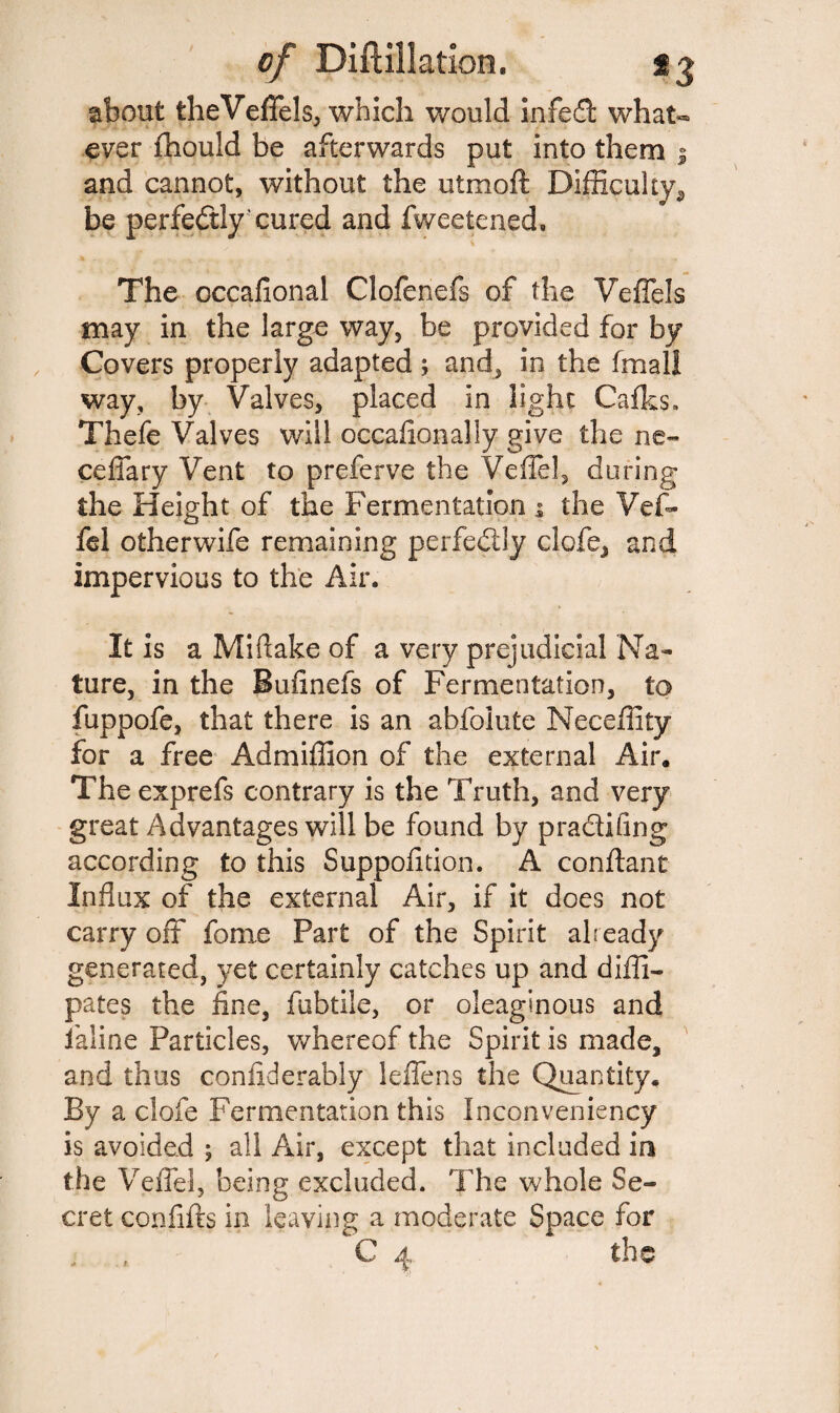 about theVeffels, which would infed what¬ ever fhould be afterwards put into them 1 and cannot, without the utmoft Difficulty s be perfectly' cured and Sweetened. The occafional Clofenefs of the Veffels may in the large way, be provided for by Covers properly adapted ; and, in the (mail way, by Valves, placed in light Cafks. Thefe Valves will occasionally give the ne- ceffary Vent to preferve the Veile!, during the Height of the Fermentation 1 the Vef- fel otherwife remaining perfectly clofe, and impervious to the Air* It is a Miftake of a very prejudicial Na¬ ture, in the Bufinefs of Fermentation, to fuppofe, that there is an abfolute Neceffity for a free Admiffion of the external Air. The exprefs contrary is the Truth, and very great Advantages will be found by pradifing according to this Supposition. A conftant Influx of the external Air, if it does not carry off fome Fart of the Spirit already generated, yet certainly catches up and diffi- pates the fine, fubtile, or oleaginous and Saline Particles, whereof the Spirit is made, and thus confiderably leffens the Quantity. By a clofe Fermentation this Inconveniency is avoided ; all Air, except that included in the Veffel, being excluded. The whole Se¬ cret confifts in leaving a moderate Space for , , C 4 the