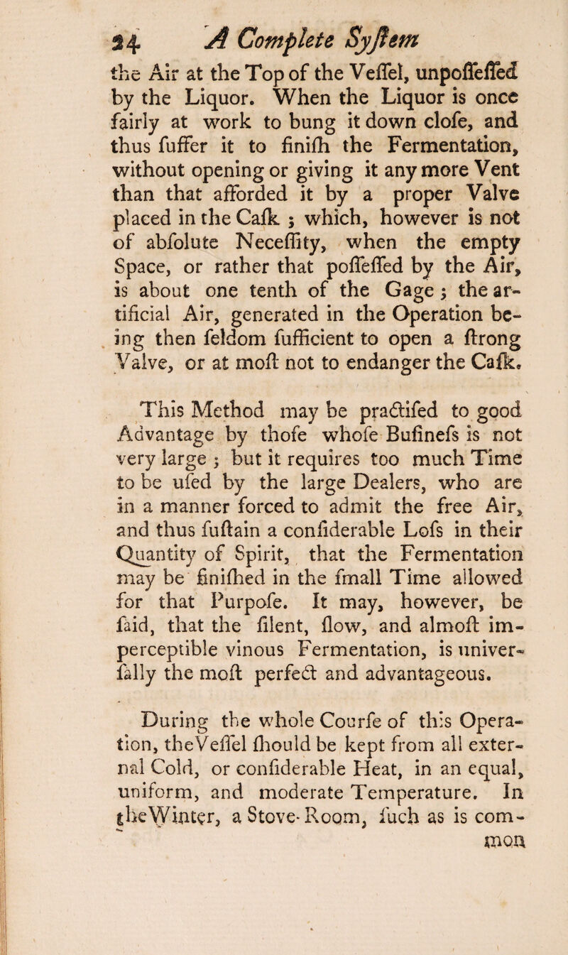 the Air at the Top of the Veflel, unpoffeffed by the Liquor. When the Liquor is once fairly at work to bung it down clofe, and thus fuffer it to finifh the Fermentation, without opening or giving it any more Vent than that afforded it by a proper Valve placed intheCafk ; which, however is not of abfolute Neceffity, when the empty Space, or rather that poffeffed by the Air, is about one tenth of the Gage ; the ar¬ tificial Air, generated in the Operation be¬ ing then feldom fufficient to open a ftrong Valve, or at moft not to endanger the Ca£k» This Method may be pradifed to good Advantage by thofe whofe Bufinefs is not very large $ but it requires too much Time to be ufed by the large Dealers, who are in a manner forced to admit the free Air, and thus fuflain a confiderable Lofs in their Quantity of Spirit, that the Fermentation may be finifhed in the fmall Time allowed for that Purpofe. It may, however, be laid, that the filent, flow, and almoft im¬ perceptible vinous Fermentation, is univer- Tally the moil perfed and advantageous. During the whole Courfe of this Opera¬ tion, theVeffel fhould be kept from all exter¬ nal Cold, or confiderable Heat, in an equal, uniform, and moderate Temperature. In the Winter, a Stove* Room, fuch as is com¬ mon