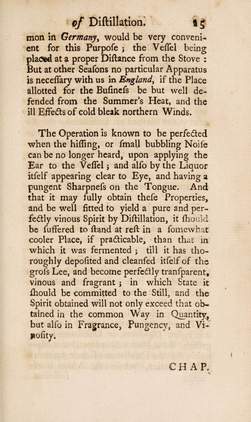 mon in Germany, would be very conveni¬ ent for this Purpofe $ the Veffel being placed at a proper Diftance from the Stove : But at other Seafons no particular Apparatus is neceffary with us in England, if the Place allotted for the Bufinefs be but well de¬ fended from the Summer's Heat, and the ill BffeCts of cold bleak northern Winds. The Operation is known to be perfected when the hiding, or fmalj bubbling Noife can be no longer heard, upon applying the Ear to the Veffel $ and alfo by the Liquor itfelf appearing clear to Eye, and having a pungent Sharpnefs on the Tongue. And that it may fully obtain thefe Properties, and be well fitted to yield a pure and per¬ fectly vinous Spirit by Diftillation, it fhould be fuffered to ftand at reft in a fomewhat cooler Place, if practicable, than that in which it was fermented ; till it has tho¬ roughly depofited and cleanfed itfelf of the grofs Lee, and become perfectly tranfparent, vinous and fragrant ; in which State it fhould be committed to the Still, and the Spirit obtained will not only exceed that ob¬ tained in the common Way in Quantity, but alfo in Fragrance, Pungency, and Vi- polity. CHAP..