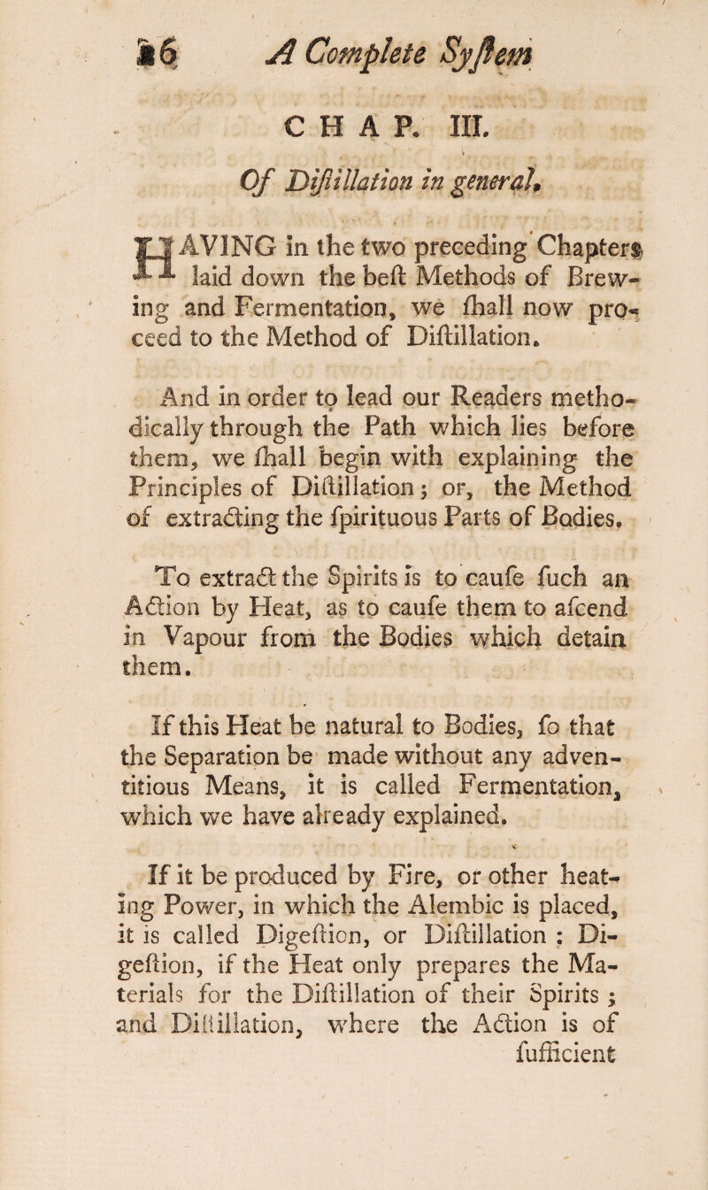 CHAP. III. Of Dif illation in general, HAVING in the two preceding Chapter® laid down the bed Methods of Brew¬ ing and Fermentation, we fhall now pro* ceed to the Method of Diftillation. And in order to lead our Readers metho¬ dically through the Path which lies before them, we fhall begin with explaining the Principles of Diftillation; or, the Method of extrading the fpirituous Parts of Bodies, To extrad the Spirits is to caufe fuch an Adion by Heat, as to caufe them to afcend. in Vapour from the Bodies which detain them. If this Heat be natural to Bodies, fo that the Separation be made without any adven¬ titious Means, it is called Fermentation* which we have already explained. If it be produced by Fire, or other heat¬ ing Power, in which the Alembic is placed, it is called Digeftion, or Diftillation : Di- geftion, if the Heat only prepares the Ma¬ terials for the Diftillation of their Spirits; and Difliilation, where the Adion is of fufficient