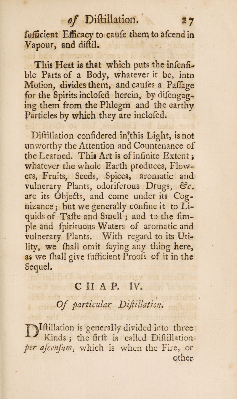 fufficient Efficacy to caufe them to afcend in Vapour, and diftih This Heat is that which puts the infenfi- ble Parts of a Body, whatever it be, into Motion, divides them, and caufes a Pafiage for the Spirits inclofed herein, by difengag- ing them from the Phlegm and the earthy Particles by which they are inclofed, Diftillation confidered in^this Light, is not unworthy the Attention and Countenance of the Learned. This Art is of infinite Extent; whatever the whole Earth produces, Flow¬ ers, Fruits, Seeds, Spices, aromatic and vulnerary Plants, odoriferous Drugs, &cm are its Objects, and come under its Cog¬ nizance ; but we generally confine it to Li¬ quids of Tafle and Smell 5 and to the fim- ple and fpirituous Waters of aromatic and vulnerary Plants. With regard to its Uti¬ lity, we (hall omit faying any thing here, as we (hall give fufficient Proofs of it in the Sequel. C H A P. IV. ~ t Of particular Dift illation. T^Iftillation is generally divided into three Kinds ; the firft is called Diftillation per afcetifum, which is when the Fire, or other