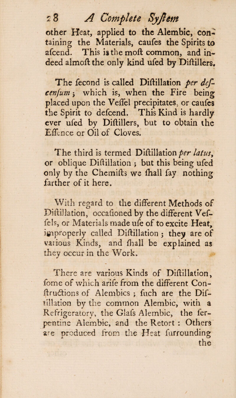 t other Heat, applied to the Alembic, con¬ taining the Materials, caufes the Spirits to afeend. This is the moft common, and in¬ deed almoft the only kind ufed by Diftillers, The fecond is called Diftillation per def- cenfum; which is, when the Fire being placed upon the Veffel precipitates, or caufes the Spirit to defeend. This Kind is hardly ever ufed by Diftillers, but to obtain the Effence or Oil of Cloves. The third is termed Diftillation per latusy or oblique Diftillation ; but this being ufed only by the Chemifts we fhall fay nothing farther of it here. With regard to the different Methods of Diftillation, occaiioned by the different Vef- fels, or Materials made ufe of to excite Heat, improperly called Diftillation $ they are of various Kinds, and fhall be explained as they occur in the Work. There are various Kinds of Diftillation, feme of which arife from the different Con¬ tractions of Alembics ; fuch are the Dif¬ tillation by the common Alembic, with a Refrigeratory, the Glafs Alembic, the fer- pentine Alembic, and the Retort : Others are produced from the Heat furrounding the /