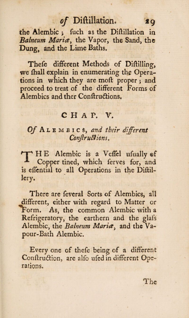 the Alembic ; fuch as the Diftillation in Balneum Maria, the Vapor, the Sand, the Dung, and the Lime Baths. Thefe different Methods of Diftilling, we fhall explain in enumerating the Opera¬ tions in which they are moft proper ; and proceed to treat of the different Forms of Alembics and ther Conftru&ions, CHAP, V, of Al E m b i c s, and their different ConJlruSfions. npHB Alembic is a Veffel ufually ©f Copper tined, which ferves for, and is effcntial to all Operations in the DiftiL lery. There are feveral Sorts of Alembics, all different, either with regard to Matter or 'Tporm. As, the common Alembic with a Refrigeratory, the earthern and the glafs Alembic, the Balneum Maria, and the Va¬ pour-Bath Alembic. Every one of thefe being of a different Conftru&ion, are alfo ufed in different Ope¬ rations. The