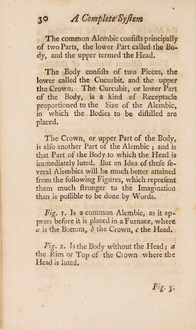 The common Alembic confifts principally of two Parts, the lower Part called the Bo¬ dy, and the upper termed the Head. The Body confifts of two Pieces, the lower called the Cucurbit, and the upper the Crown. The Cur cubit, or lower Part of the Body, is a kind of Receptacle proportioned to the Size of the Alembic, in which the Bodies to be diftilled are The Crown, or upper Part of the Body, is alfo another Part of the Alembic ; and is that Part of the Body to which the Plead is immediately luted. But an Idea of thefe fe¬ ver al Alembics will b@ much better attained from the following Figures, which reprefent them much ftronger to the Imagination than is poffible to be done by Words. Fig. I. Is a common Alembic, as it ap¬ pears before it is placed in a Furnace, where a is the Bottom, b the Crown, c the Head. Fig-, 2. Is the Body without the Head; a the Rim or Top of the Crown where the Head is luted. r/f- 3;