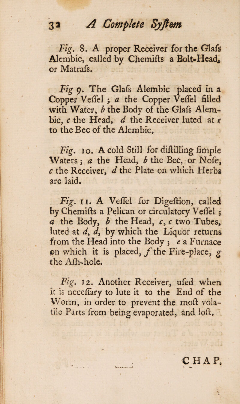 l Fig. 8. A proper Receiver for the Glafs Alembic, called by Chemifts a Bolt-Head* or Matrafs. , . Fig 9. The Glafs Alembic placed in a Copper Veffel ; a the Copper Veffel filled with Water, b the Body of the Glafs Alem¬ bic, c the Head, d the Receiver luted at c to the Bee of the Alembic. Fig. io. A cold Still for diftilling Ample Waters; a the Head, b the Bee, or Nofe, c the Receiver, d the Plate on which Herbs are laid. Fig. li. A Veffel for Digeftion, called by Chemifts a Pelican or circulatory Veffel $ a the Body, b the Head, c, c two Tubes, luted at dy d> by which the Liquor returns from the Head into the Body • e a Furnace on which it is placed, /'the Fire-place, p the Afh-hole. Fig. 12. Another Receiver, ufed when it is neceffary to lute it to the End of the Worm, in order to prevent the moil vola¬ tile Parts from being evaporated, and loft.