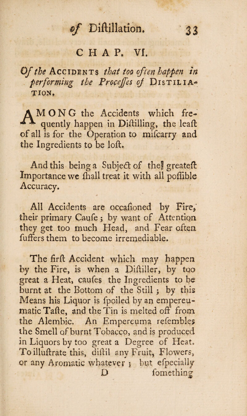 CHAP. VI. Of the Accidents that too often happen in performing the Procejfes of Distilia* tion. AMONG the Accidents which fre- quently happen in Diftilling, the lead of all is for the Operation to mifcarry and the Ingredients to be loft. And this being a Subjedtof the! greateft Importance we fhall treat it with all poffible Accuracy. All Accidents are occafioned by Fire* their primary Caufe , by want of Attention they get too much Head, and Fear often buffers them to become irremediable. The firft Accident which may happen by the Fire, is when a Diftiller, by too great a Heat, caufes the Ingredients to be burnt at the Bottom of the Still j by this Means his Liquor is fpoiled by an cm per cli¬ matic Tafte, and the Tin is melted off from the Alembic. An Empereuma referable^ the Smell of burnt Tobacco, and is produced in Liquors by too great a Degree of Heat, Toilluftrate this, diftil any Fruit, Flowers^, or any Aromatic whatever ; but efpecially D fomethins: 9