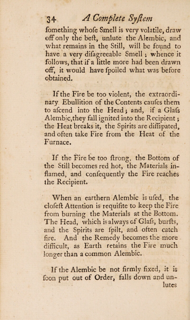 fomething whofe Smell is very volatile, draw off only the beft, unlute the Alembic, and what remains in the Still, will be found to have a very difagreeable Smell ; whence it follows, that if a little more had been drawn off, it would have fpoiied what was before obtained. If the Fire be too violent, the extraordi¬ nary Ebullition of the Contents caufes them to afcend into the Head; and, if a Glafs Alembic,they fall ignited into the Recipient; the Heat breaks it, the Spirits are diffipated, and often take Fire from the Heat of the Furnace. i If the Fire be too ftrong, the Bottom of the Still becomes red hot, the Materials in¬ flamed, and confequently the Fire reaches the Recipient. When an earthern Alembic is ufed, the clofeft Attention is requifite to keep the Fire from burning the Materials at the Bottom* The Head, which is always of Glafs, burfts, and the Spirits are fpilt, and often catch Are. And the Remedy becomes the more difficult, as Earth retains the Fire much longer than a common Alembic. If the Alembic be not firmly fixed, it is foon put out of Order, falls down and un¬ lutes