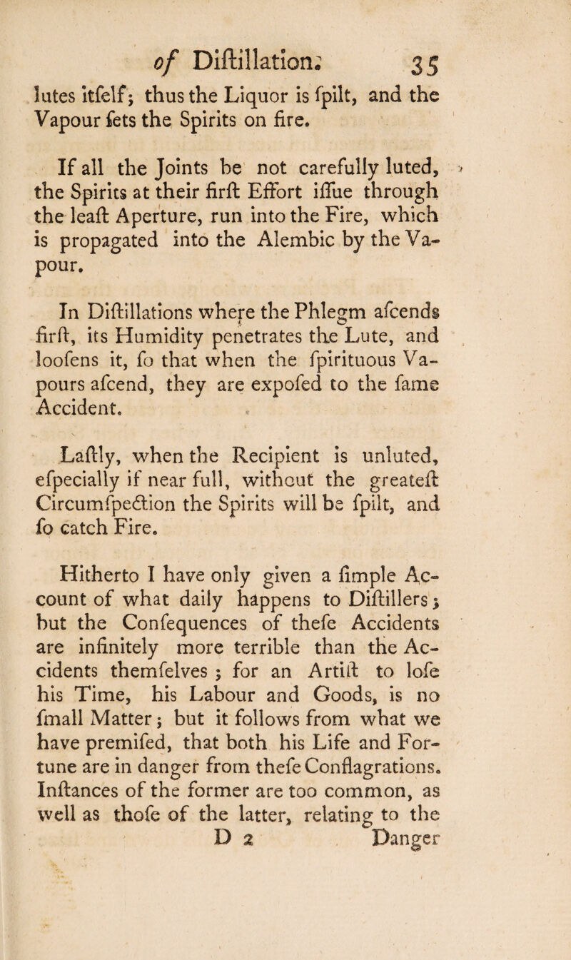 lutes Itfelf; thus the Liquor is fpilt, and the Vapour fets the Spirits on fire. If all the Joints be not carefully luted, the Spirits at their firft Effort iffue through the leaft Aperture, run into the Fire, which is propagated into the Alembic by the Va¬ pour. In Diftillations where the Phlegm afcends firft, its Humidity penetrates the Lute, and loofens it, fo that when the fpirituous Va¬ pours afcend, they are expofed to the fame Accident, Laftly, when the Recipient is unluted, efpecially if near full, without the greateft Circumfpeftion the Spirits will be fpilt, and fo catch Fire. Hitherto I have only given a fimple Ac- count of what daily happens to Diftillers * but the Confequences of thefe Accidents are infinitely more terrible than the Ac¬ cidents themfelves ; for an Artift to lofe his Time, his Labour and Goods, is no fmall Matter; but it follows from what we have premifed, that both his Life and For¬ tune are in danger from thefe Conflagrations. Inftances of the former are too common, as well as thofe of the latter, relating to the D a Danger