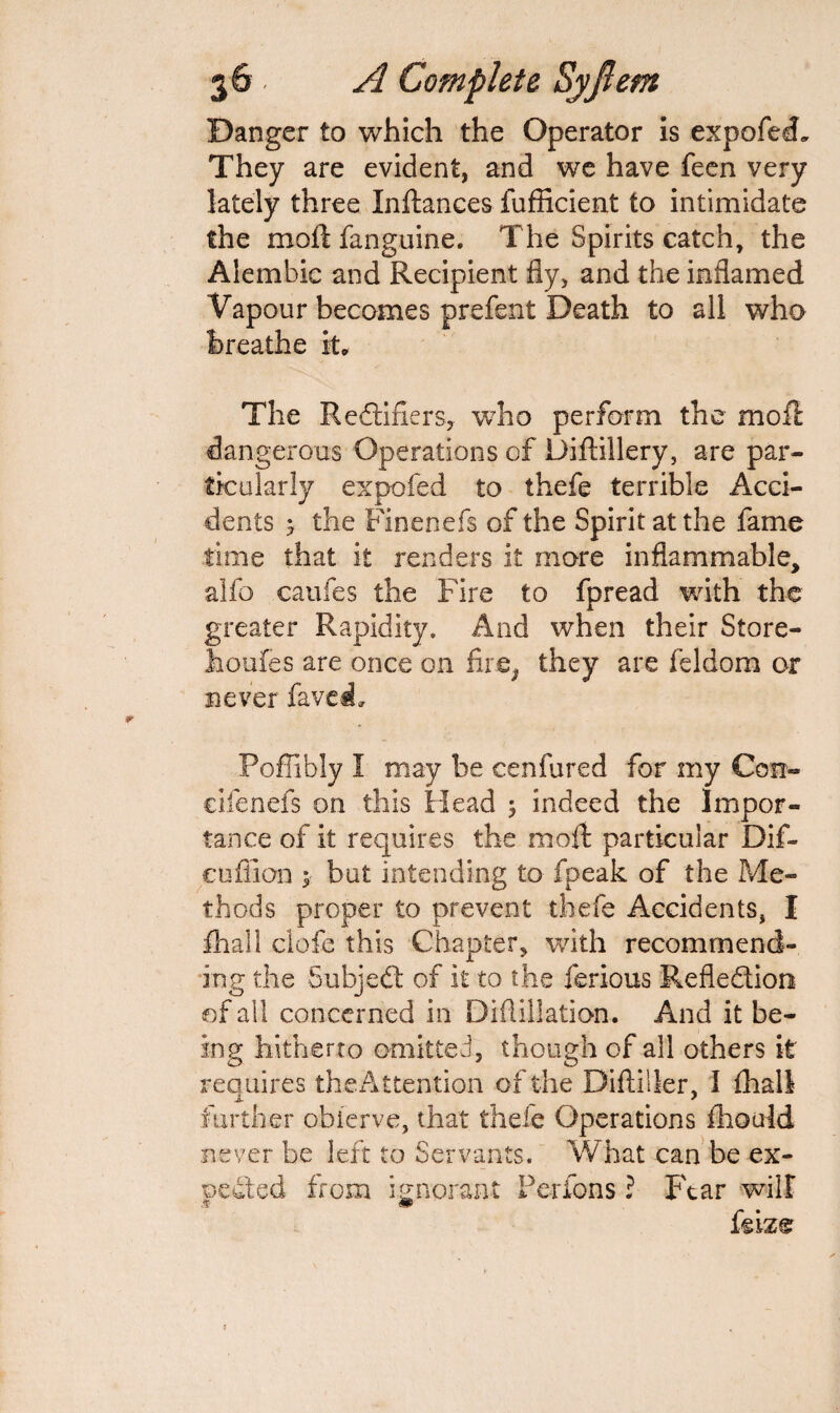Danger to which the Operator is expofed. They are evident, and we have feen very lately three Inftances fufficient to intimidate the moftfanguine. The Spirits catch, the Alembic and Recipient fly, and the inflamed Vapour becomes prefent Death to all who breathe it. The Redtifiers, who perform the moft dangerous Operations of Difiillery, are par¬ ticularly expofed to thefe terrible Acci¬ dents y the Finenefs of the Spirit at the fame time that it renders it more inflammable, ailb caufes the Fire to fpread with the greater Rapidity. And when their Store- houfes are once on fire^ they are feldom or never faved, Poffibly I may be cenfured for my Con- cifenefs on this Head 5 indeed the Impor¬ tance of it requires the moft particular Dif- cuffion y but intending to fpeak of the Me¬ thods proper to prevent thefe Accidents, I fhall clofe this Chapter, with recommend¬ ing the Subjedt of it to the ferious Refledtion of all concerned in Diflillation. And it be¬ ing hitherto omitted, though of all others it reauires the Attention of the DiftilSer, I (hall further obierve, that thefe Operations fhould never be left to Servants. What can be ex¬ pected from ignorant Perfons ? Fear will