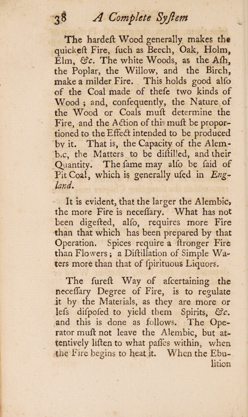 The hardeft Wood generally makes tht quickeft Fire, fuch as Beech, Oak, Holm, Elm, &c. The white Woods, as the Afti, the Poplar, the Willow, and the Birch, make a milder Fire. This holds good alfo of the Coal made of thefe two kinds of Wood ; and, confequently, the Nature of the Wood or Coals muft determine the Fire, and the Action of this muft be propor¬ tioned to the Effedt intended to be produced by it. That is, the Capacity of the Alem¬ bic, the Matters to be diftilled, and their Quantity. The fame may alfo be faid of Pit Coal, which is generally ufed in Eng¬ land • It is evident, that the larger the Alembic, the more Fire is neceffary. What has not been digefted, alfo, requires more Fire than that which has been prepared by that Operation. Spices require a ftronger Fire than Flowers; a Diftillation of Simple Wa¬ ters more than that of fpirituous Liquors. The fureft Way of afcertaining the neceffary Degree of Fire, is to regulate it by the Materials, as they are more or lefs difpofed to yield them Spirits, &c. and this is done as follows. The Ope¬ rator muft not leave the Alembic, but at¬ tentively hften to what paffes within, when the Fire begins to heat it. When the Ebu-