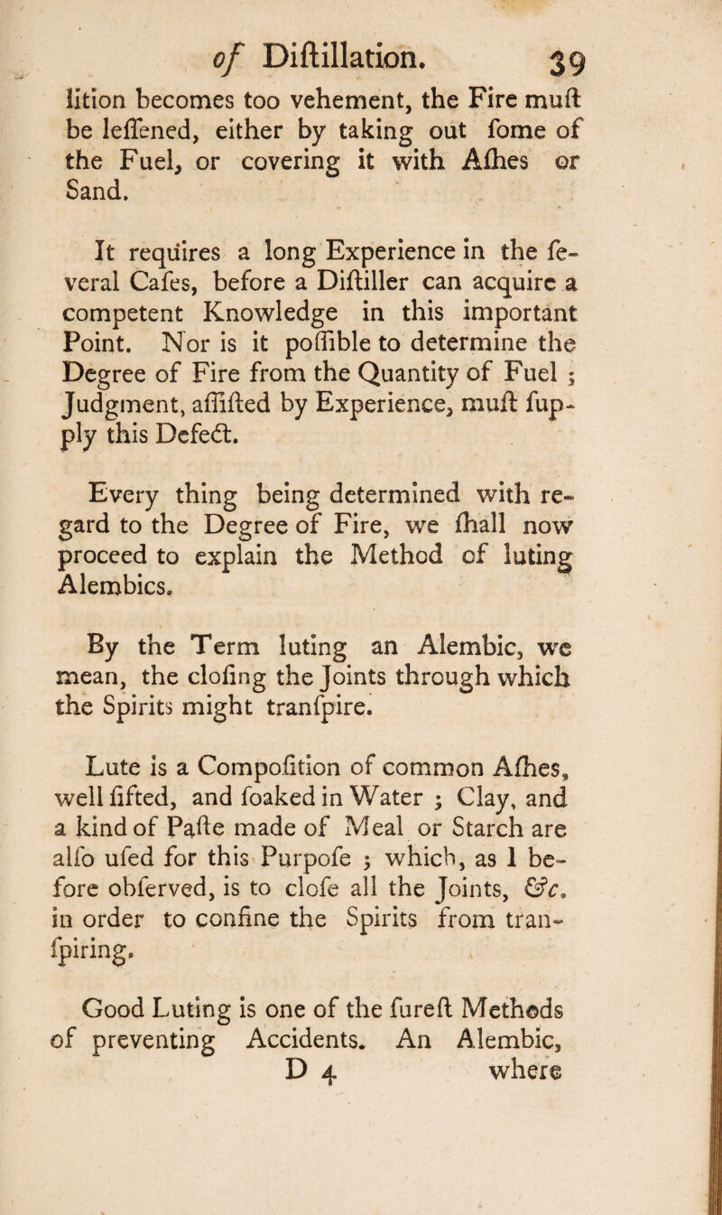 Ixtion becomes too vehement, the Fire muft be leflened, either by taking out fome of the Fuel, or covering it with Aflies or Sand* It requires a long Experience in the fe- veral Cafes, before a Diftiller can acquire a competent Knowledge in this important Point. Nor is it poffible to determine the Degree of Fire from the Quantity of Fuel ; Judgment, affifted by Experience, muft fup- ply this Defed. Every thing being determined with re¬ gard to the Degree of Fire, we fhall now proceed to explain the Method of luting Alembics, By the Term luting an Alembic, we mean, the doling the Joints through which the Spirits might tranfpire. Lute is a Compofition of common Allies, well lifted, and foaked in Water ; Clay, and a kind of Pafte made of Meal or Starch are alfo ufed for this Purpofe $ which, as I be¬ fore obferved, is to clofe all the Joints, &c» in order to confine the Spirits from trail- fpiring. Good Luting is one of the fureft Methods of preventing Accidents* An Alembic, D 4 where