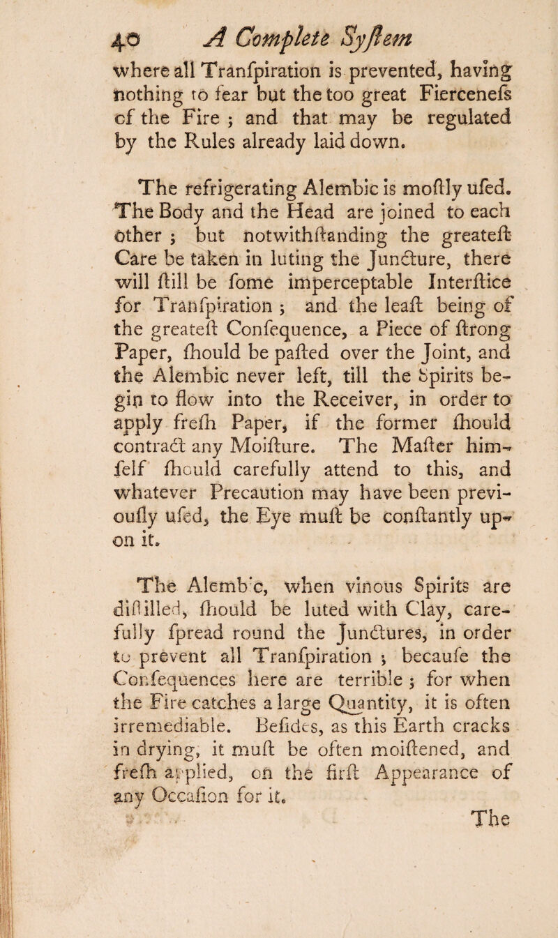 where all Tranfpiration is prevented, having nothing to fear but the too great Fiercenefs cf the Fire ; and that may be regulated by the Rules already laid down. The refrigerating Alembic is moftly ufed. The Body and the Head are joined to each other ; but notwithftanding the greatefb Care be taken in luting the Juncture, there will rtill be fome imperceptable Interface for Tranfpiration 5 and the lead: being of the greateft Confequence, a Piece of ftrong Paper, fhould be pafted over the Joint, and the Alembic never left, till the Spirits be¬ gin to flow into the Receiver, in order to apply firefh Paper, if the former fhould contrabf any Moifture. The Mafler him- felf fhould carefully attend to this, and whatever Precaution may have been previ- oufly ufed, the Eye mult be conftantly up^ on it. The Alemb’c, when vinous Spirits are diflilled, fhould be luted with Clay, care¬ fully fpread round the Junctures, in order to prevent all Tranfpiration •, becaufe the Confequences here are terrible $ for when the Fire catches a large Quantity, it is often irremediable. Befides, as this Earth cracks in drying, it muff be often moiflened, and frefh applied, on the firfl Appearance of any Gccafion for it, A *• » * The