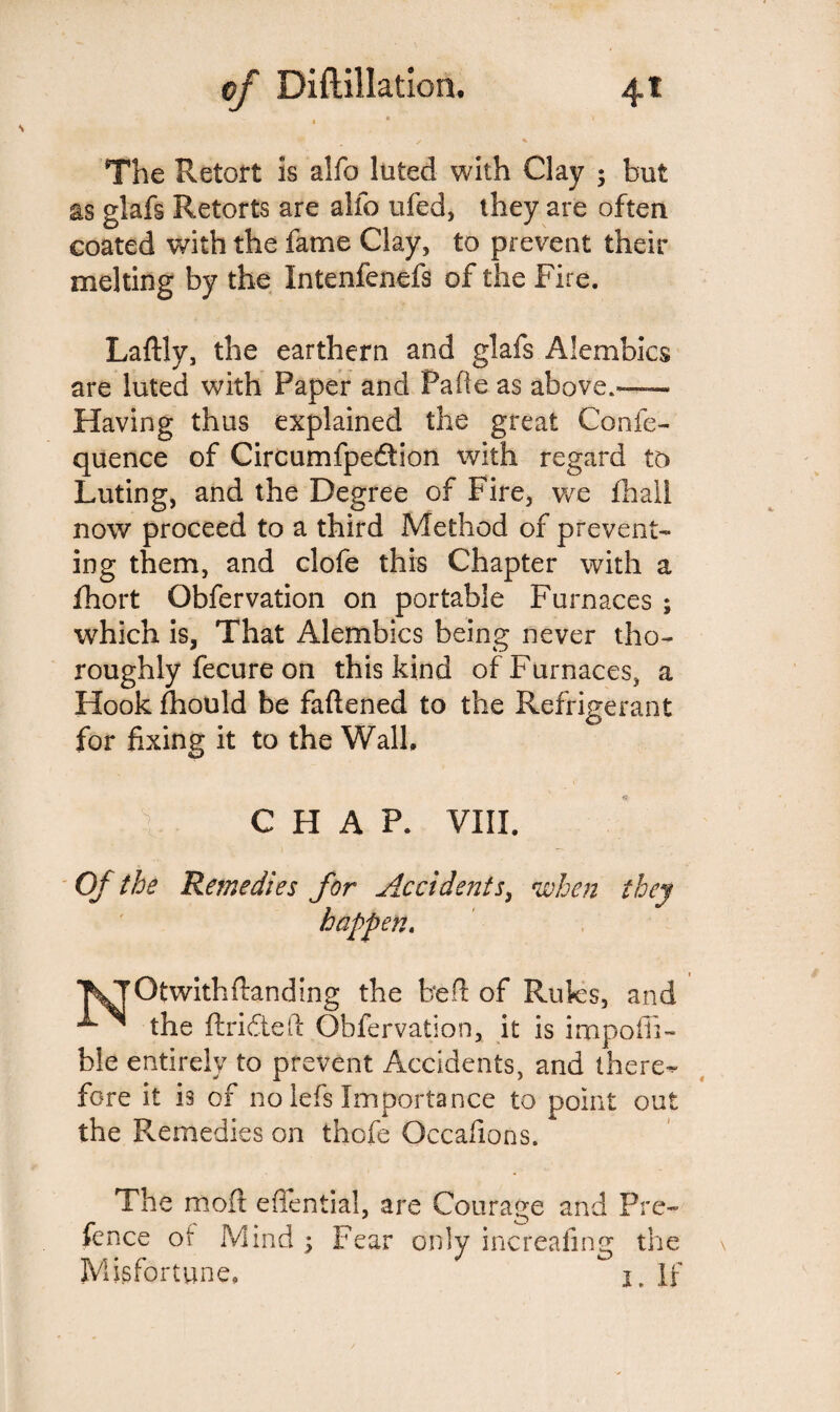The Retort is alfo luted with Clay ; but as glafs Retorts are alfo ufed, they are often coated with the fame Clay, to prevent their melting by the Intenfenefs of the Fire. Laftly, the earthern and glafs Alembics are luted with Paper and Fade as above.—~ Having thus explained the great Confe- quence of Circumfpedtion with regard to Luting, and the Degree of Fire, we fhail now proceed to a third Method of prevent¬ ing them, and clofe this Chapter with a fhort Obfervation on portable Furnaces ; which is, That Alembics being never tho¬ roughly fecure on this kind of Furnaces, a Hook fhould be fattened to the Refrigerant for fixing it to the Walk CHAP. VIII. Of the Remedies for Accidents, when they happen. KjOtwithftanding the bett of Rules, and the ftridtePc Obfervation, it is impoiii- ble entirely to prevent Accidents, and there¬ fore it is of no lefs Importance to point out the Remedies on thofe Occafions. The mod eflential, are Courage and Pre- fence ot Mind ; Fear only increafing the Misfortune, I, If