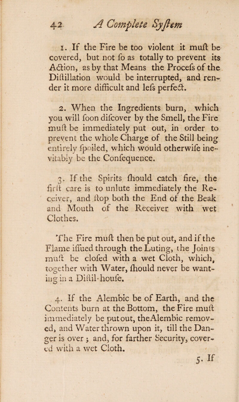 1. If the Fire be too violent it muft be covered, but not fo as totally to prevent its Adtion, as by that Means the Procefs of the Diftillation would be interrupted, and ren¬ der it more difficult and lefs perfedh 2. When the Ingredients burn, which you will foon difcover by the Smell, the Fire muft be immediately put out, in order to prevent the whole Charge of the Still being entirely fpoiled, which would other wife ine¬ vitably be the Confequence. 3. If the Spirits fhould catch fire, the fir ft care is to unlute immediately the Re¬ ceiver, and (top both the End of the Beak and Mouth of the Receiver with wet Clothes* The Fire muft: then be put out, and if the Flame iffued through the Luting, the Joints muft be clofed with a wet Cloth, whichg together with Water, fhould never be want¬ ing in a Diftil-houfe. 4. If the Alembic be of Earth, and the Contents burn at the Bottom, the Fire muft immediately be put out, theiUembic remov¬ ed, and Water thrown upon it, till the Dan¬ ger is over $ and, for farther Security, cover¬ ed with a wet Cloth. 5- ^
