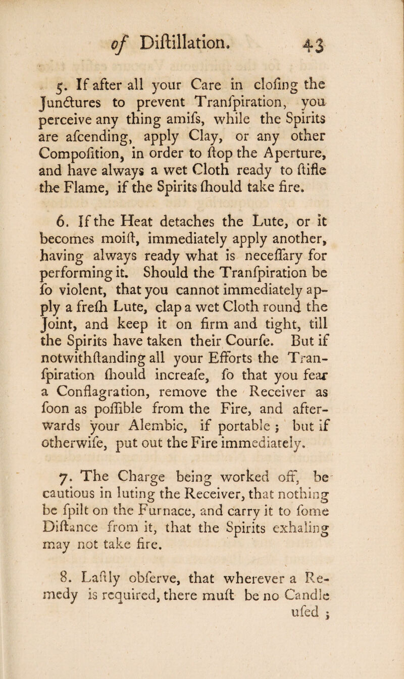 5. If after all your Care in doling the Junctures to prevent Tranfpiration, you perceive any thing amifs, while the Spirits are afcending, apply Clay, or any other Competition, in order to flop the Aperture, and have always a wet Cloth ready to ftifle the Flame, if the Spirits (hould take fire. 6. If the Heat detaches the Lute, or it becomes moift, immediately apply another, having always ready what is neceflary for performing it. Should the Tranfpiration be fo violent, that you cannot immediately ap¬ ply a frelh Lute, clap a wet Cloth round the Joint, and keep it on firm and tight, till the Spirits have taken their Courfe. But if notwithftanding all your Efforts the Tran¬ fpiration (hould increafe, fo that you fear a Conflagration, remove the Receiver as foon as poffible from the Fire, and after¬ wards your Alembic, if portable ; but if otherwife, put out the Fire immediately. 7. The Charge being worked oft, be cautious in luting the Receiver, that nothing be fpilt on the Furnace, and carry it to feme Diftance from it, that the Spirits exhaling may not take fire. * — * 8. Lafily obferve, that wherever a Re¬ medy is required, there muft be no Candle ufed ;