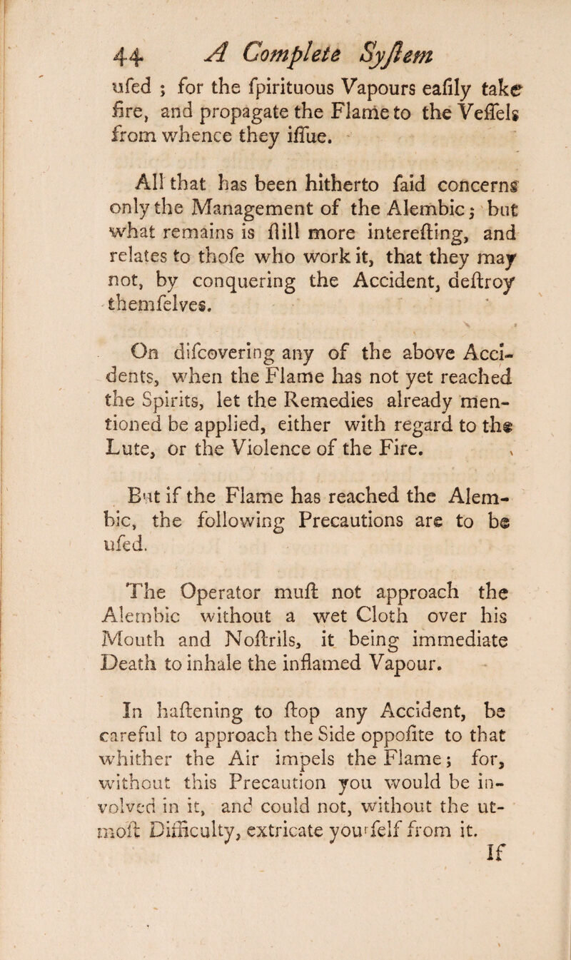 tifed ; for the fpirituous Vapours eafily take fire, and propagate the Flame to theVeflels from whence they iffue. All that has been hitherto faid concerns only the Management of the Alembic; but what remains is fiill more interefting, and relates to thofe who work it, that they may not, by conquering the Accident, deftroy themfelves. On difcovering any of the above Acci¬ dents, when the Flame lias not yet reached the Spirits, let the Remedies already men¬ tioned be applied, either with regard to th« Lute, or the Violence of the Fire. But if the Flame has reached the Alem¬ bic, the following Precautions are to be ufed. The Operator muft not approach the Alembic without a wet Cloth over his Mouth and Noftrils, it being immediate Death to inhale the inflamed Vapour. In haftening to flop any Accident, be careful to approach the Side oppofite to that whither the Air impels the Flame; for, without this Precaution you would be in¬ volved in it, and could not, without the ut- nioit Difficulty, extricate you* felf from it.