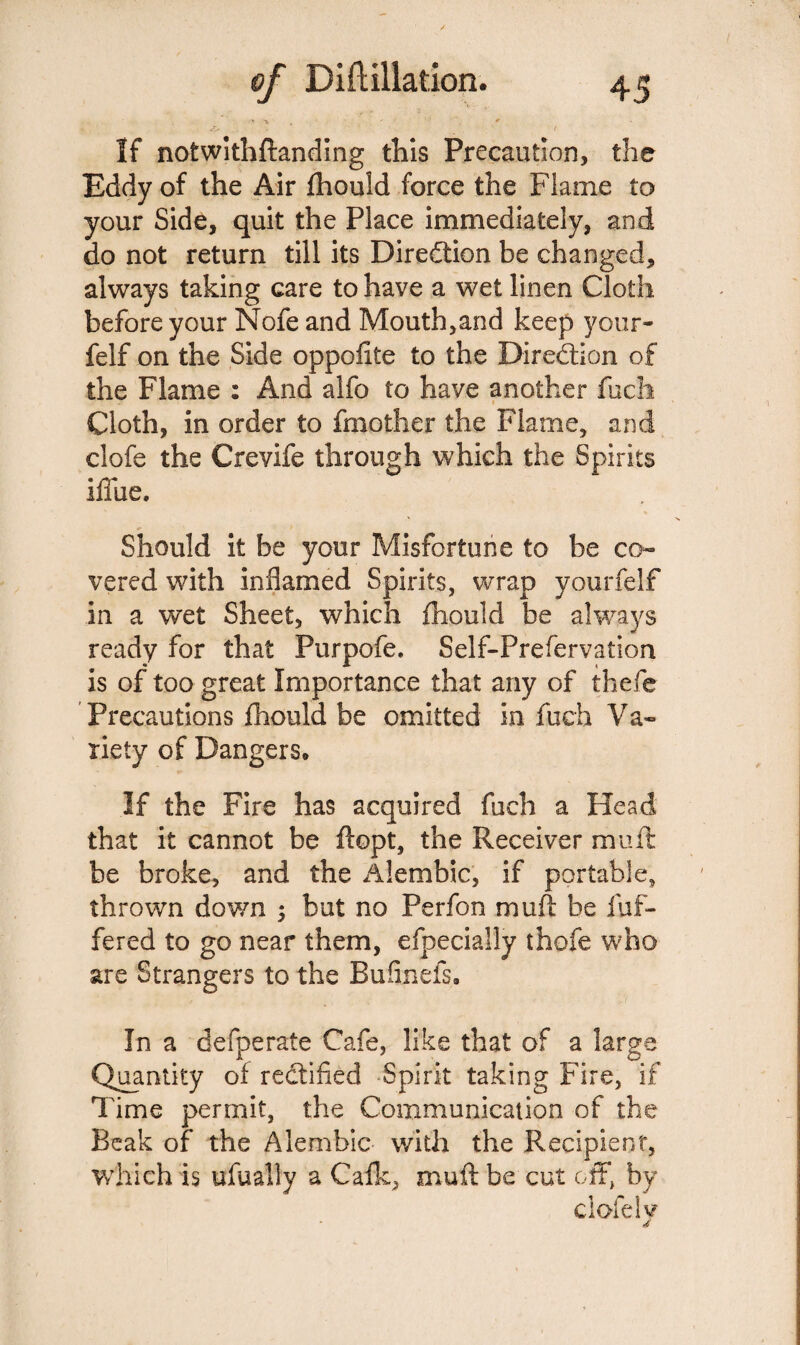 If notwifhftanding this Precaution, the Eddy of the Air fhould force the Flame to your Side, quit the Place immediately, and do not return till its Diredtion be changed, always taking care to have a wet linen Cloth before your Nofe and Mouth,and keep your- felf on the Side oppoftte to the Diredtion of the Flame : And alfo to have another fuch Cloth, in order to Another the Flame, and clofe the Crevife through which the Spirits iffue. Should it be your Misfortune to be co¬ vered with inflamed Spirits, wrap yourfelf in a wet Sheet, which fhould be always ready for that Furpofe. Self-Frefervation is of too great Importance that any of thefe Precautions fhould be omitted in fuch Va¬ riety of Dangers* If the Fire has acquired fuch a Head that it cannot be ftopt, the Receiver mull be broke, and the Alembic, if portable, thrown down 5 but no Perfon muft be 1 of¬ fered to go near them, efpecially thofe who are Strangers to the Bufinefs. In a defperate Cafe, like that of a large Quantity of redtified Spirit taking Fire, if Time permit, the Communication of the Beak of the Alembic with the Recipient, which is ufually a Calk, muft be cut off, by clofe lv