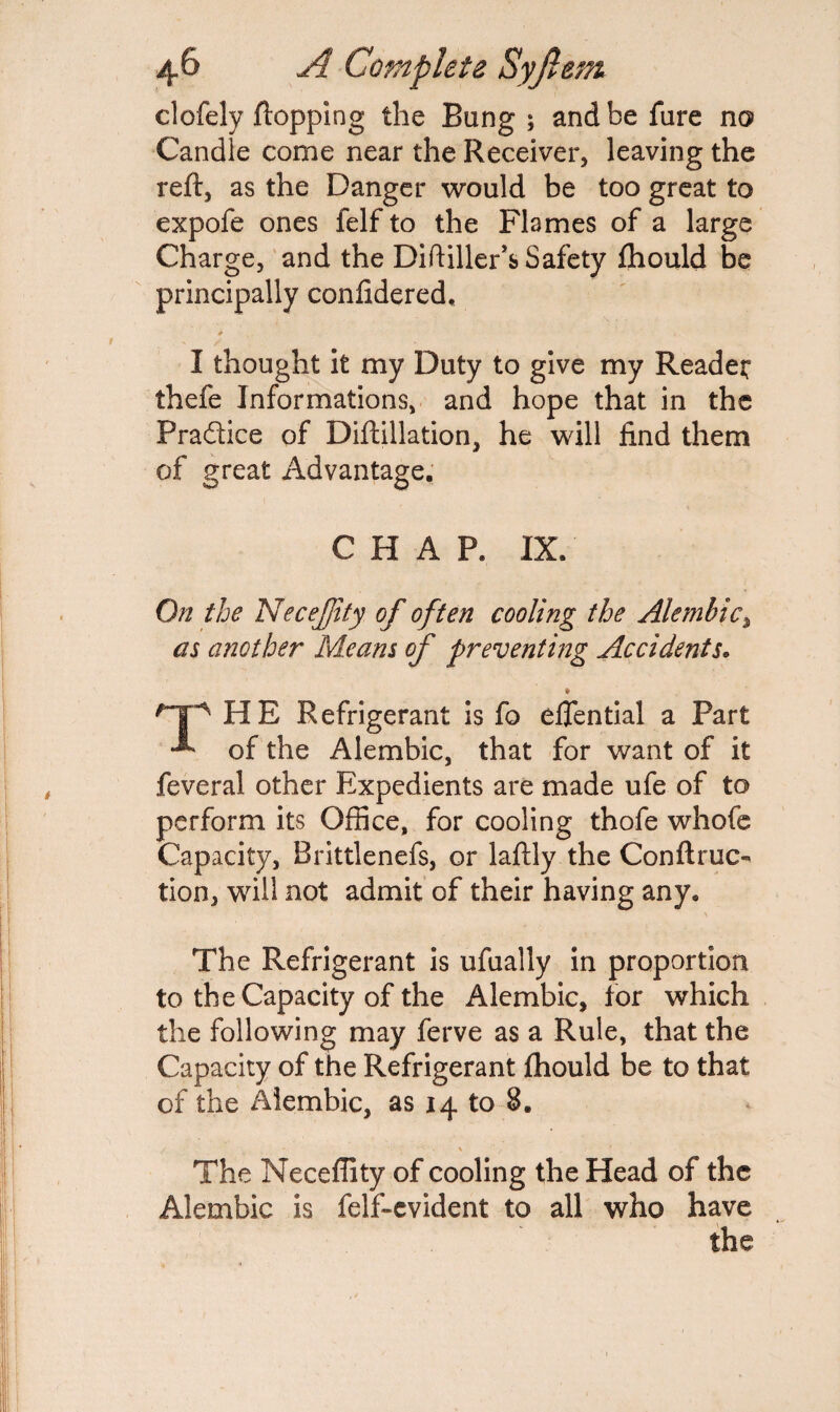 clofely flopping the Bang ; and be fure no Candle come near the Receiver, leaving the reft, as the Danger would be too great to expofe ones felf to the Flames of a large Charge, and the Diftiller’s Safety fhould be principally confidered, I thought it my Duty to give my Reader thefe Informations, and hope that in the Pra&ice of Diftillation, he will find them of great Advantage. CHAP. IX. On the NeceJJity of often cooling the Alembic\ as another Means of preventing Accidents. » THE Refrigerant is fo eftential a Part of the Alembic, that for want of it feveral other Expedients are made ufe of to perform its Office, for cooling thofe whofe Capacity, Brittlenefs, or laftly the Conftruc- tion, will not admit of their having any. \ The Refrigerant is ufually in proportion to the Capacity of the Alembic, for which the following may ferve as a Rule, that the Capacity of the Refrigerant fhould be to that of the Alembic, as 14 to 8. The Neceffity of cooling the Head of the Alembic is felf-evident to all who have