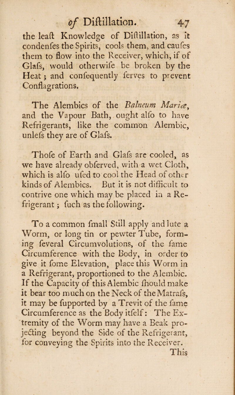 1 s the lead Knowledge of Diftillation, as It condenfes the Spirits, cools them, and caufes them to flow into the Receiver, which, if of Glafs, would otherwife be broken by the Heat; and confequently ferves to prevent Conflagrations. The Alembics of the Balneum Mariczy and the Vapour Bath, ought alfo to have Refrigerants, like the common Alembic, unlefs they are of Glafs. Thofe of Earth and Glafs are cooled, as we have already obferved, with a wet Cloth, which is alfo ufed to cool the Head of other kinds of Alembics. But it is not difficult to contrive one which may be placed ia a Re¬ frigerant ; fuch as the following. To a common fmall Still apply and lute a Worm, or long tin or pewter Tube, form- ing feveral Circumvolutions, of the fame Circumference with the Body, in order to give it fome Elevation, place this Worm in a Refrigerant, proportioned to the Alembic. If the Capacity of this Alembic fhouldmake it bear too much on the Neck of the Matrafs, it may be fupported by a Trevit of the fame Circumference as the Body itfelf: The Ex¬ tremity of the Worm may have a Beak pro¬ jecting beyond the Side of the Refrigerant, lor conveving the Spirits into the Receiver. This