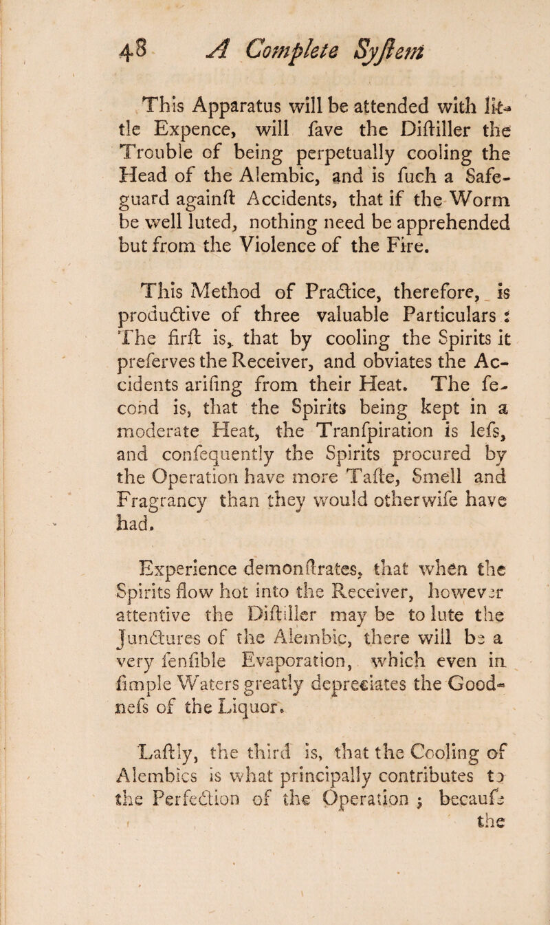 This Apparatus will be attended with Ik** tie Expence, will fave the Diftiller the Trouble of being perpetually cooling the Head of the Alembic, and is fuch a Safe¬ guard againft Accidents, that if the Worm be well luted, nothing need be apprehended but from the Violence of the Fire. This Method of Pradice, therefore, is produdive of three valuable Particulars : The firft is,, that by cooling the Spirits it preferves the Receiver, and obviates the Ac¬ cidents arifing from their Heat. The fe- cond is, that the Spirits being kept in a moderate Heat, the Tranfpiration is lefs, and confequently the Spirits procured by the Operation have more Take, Smell and Fragrancy than they would otherwife have had. Experience demonftrates, that when the Spirits flow hot into the Receiver, however attentive the Diftiller may be to lute the Jundures of the Alembic, there will be a very fenfible Evaporation, which even in fimple Waters greatly depreciates the Good-* nefs of the Liquor* Laftly, the third is, that the Cooling of Alembics is what principally contributes tj the Perfedion of the Operation $ becaufe