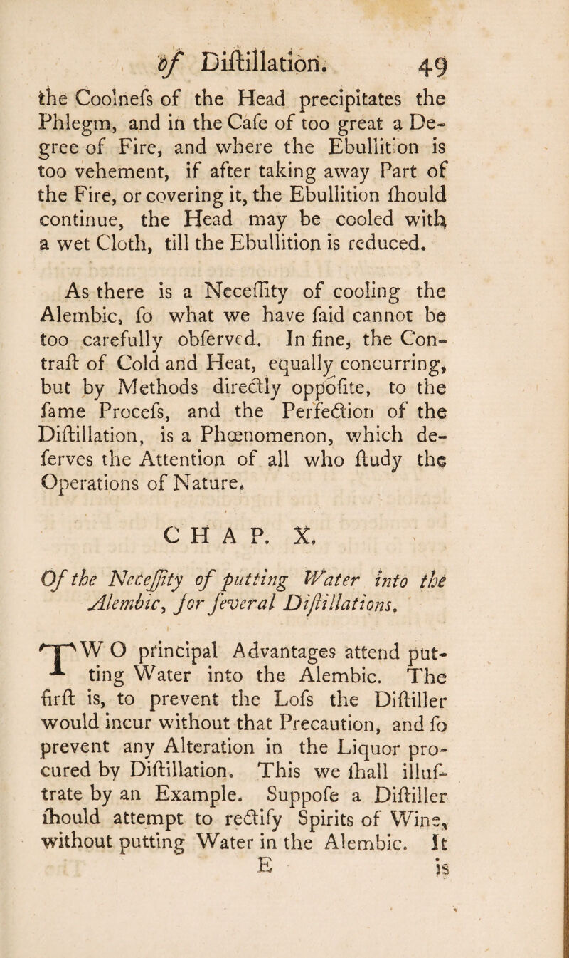 the Coolnefs of the Head precipitates the Phlegm, and in the Cafe of too great a De¬ gree of Fire, and where the Ebullition is too vehement, if after taking away Part of the Fire, or covering it, the Ebullition lhould continue, the Head may be cooled with a wet Cloth, till the Ebullition is reduced. As there is a Neceffity of cooling the Alembic, fo what we have faid cannot be too carefully obferved. In fine, the Con- trail: of Cold and Heat, equally concurring, but by Methods directly oppofite, to the fame Procefs, and the Perfection of the Diftillation, is a Phaenomenon, which de- ferves the Attention of all who Itudy the Operations of Nature. CHAP. X* Of the Necejjity of putting Water into the Alembic, Jor feveral Difiliations. O principal Advantages attend put- ting Water into the Alembic. The firft is, to prevent the Lofs the Diftiller would incur without that Precaution, and fo prevent any Alteration in the Liquor pro¬ cured by Diftillation. This we fhall illus¬ trate by an Example. Suppofe a Diftiller lhould attempt to re&ify Spirits of Wine, without putting Water in the Alembic. It E ■ 5s